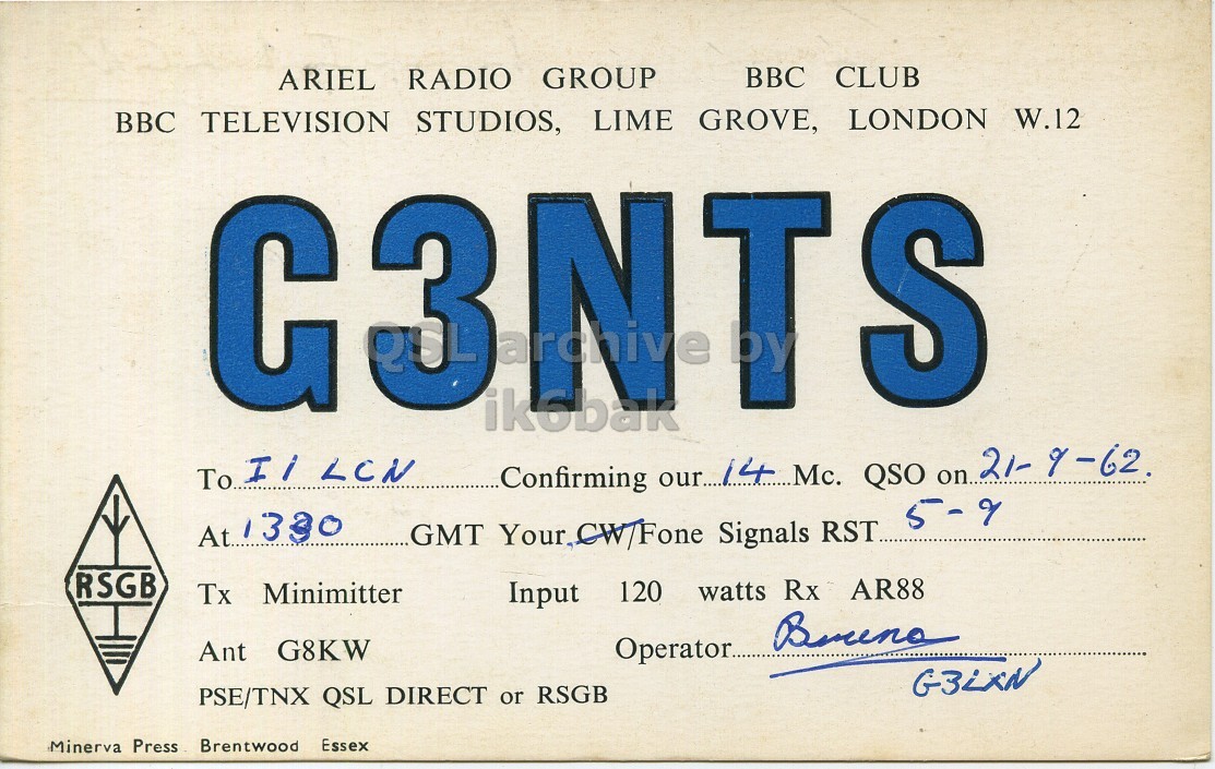 Front QSL card, of G3NTS to I1LCN, September 21, 1962, PH mode. And contains this text: ARIEL RADIO GROUP BBC CLUB BBC TELEVISION STUDIOS, LIME GROVE, LONDON W.12 С S ikobak To Il LCN Confirming our 14 Mc. QSO on 21- 9-62. 5-9 At 1330 GMT Your CW/Fone Signals RST.. RSGB Tx Minimitter Input 120 watts Rx AR88 Ant G8KW Operator. G3LXN PSE/TNX QSL DIRECT or RSGB Minerva Press Brentwood Essex ARIEL RADIO GROUP BBC CLUB BBC TELEVISION STUDIOS, LIME GROVE, LONDON W.12 С S ikobak To LCN Confirming our 14 Mc. QSO on 21- 5-9 At 1330 GMT Your Signals RST.. RSGB Tx Minimitter Input 120 watts Rx AR88 Ant G8KW Operator. G3LXN PSE/TNX QSL DIRECT or RSGB Minerva Press Brentwood Essex.