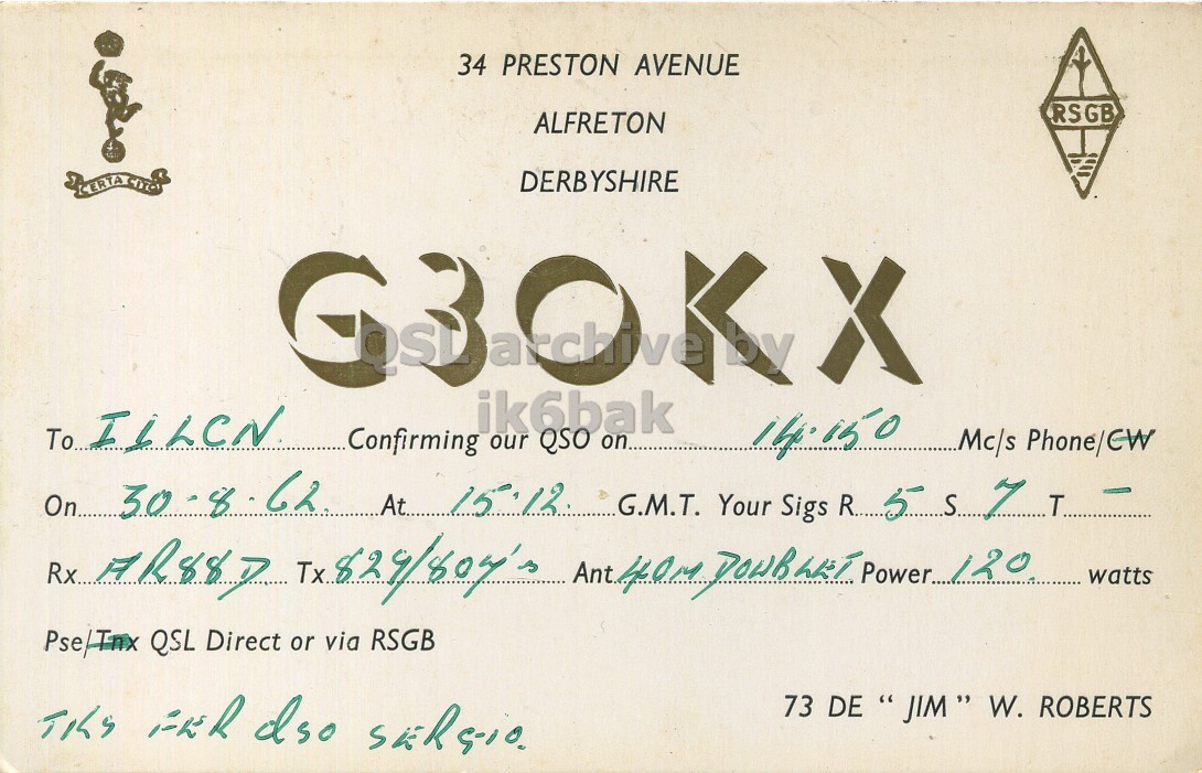 Front QSL card, of G3OKX to I1LCN, August 30, 1962, PH mode. And contains this text: 34 PRESTON AVENUE RSGB ALFRETON DERBYSHIRE ik6bak Confirming our QSO on.. 14.150 Mc/s Phone/CW On... 30.8. 62 At... 15.12 watts Pse/Tnx QSL Direct or via RSGB 73 DE ،، " JIM" W. ROBERTS 34 PRESTON AVENUE RSGB ALFRETON DERBYSHIRE CERTA X ik6bak To Confirming our QSO on.. 14.150 Mc/s Phone/CW On... 62 At... 15.12 G.M.T. Your Sigs 5 7 Tx.. Ant. Power.... 120 watts Pse/Tnx QSL Direct or via RSGB 73 DE W. ROBERTS.