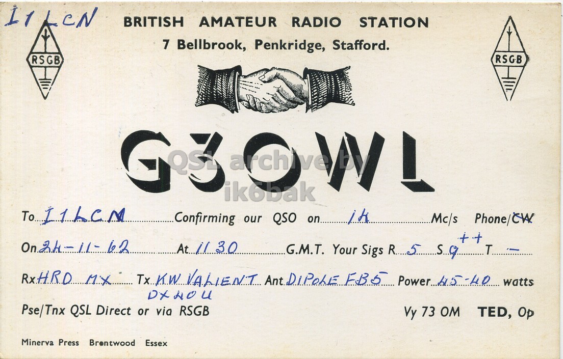 Front QSL card, of G3OWL to I1LCN, November 24, 1962, PH mode. And contains this text: BRITISH AMATEUR RADIO STATION 7 Bellbrook, Penkridge, Stafford. RSGB RSGB To I1LCN Confirming our QSO on... 1k + + G.M.T. Your Sigs R. 5 59 T Pse/Tnx QSL Direct or via RSGB Vy 73 OM TED, Op Minerva Press Brentwood Essex BRITISH AMATEUR RADIO STATION 7 Bellbrook, Penkridge, Stafford. RSGB RSGB G3 To Confirming our QSO on... Mc/s + + G.M.T. Your Sigs T Tx KW VALIENT Ant. FB5 watts Pse/Tnx QSL Direct or via RSGB Vy 73 TED, Op Minerva Press Brentwood Essex.