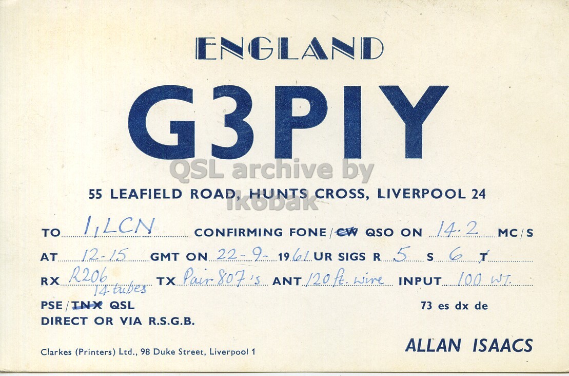 Front QSL card, of G3PIY to I1LCN, September 22, 1961, PH mode. The QSL image contains the following objects: Advertisement, Poster. And contains this text: ENGLAND G3PIY QSL archive by 55 LEAFIELD ROAD, HUNTS CROSS, LIVERPOOL 24 TO 1,LCN 14.2 MC/S CONFIRMING FONE /CW QSO ON AT... 12-15 GMT ON 22-9- 19.6/ UR SIGS R... 5 S 6 T RX R206 TX Pair 807's ANT 120 ft. wire INPUT 100 WT. PSE/INX QSL 73 es dx de DIRECT OR VIA R.S.G.B. ALLAN ISAACS Clarkes (Printers) Ltd., 98 Duke Street, Liverpool 1 ENGLAND G3PIY QSL archive by 55 LEAFIELD ROAD, HUNTS CROSS, LIVERPOOL 24 TO 1,LCN 14.2 MC/S CONFIRMING FONE QSO ON 12-15 GMT ON SIGS R... 5 S 6 T RX R206 TX Pair 807's ANT wire INPUT 100 WT. PSE/INX QSL 73 es dx de DIRECT OR VIA R.S.G.B. ALLAN ISAACS Clarkes (Printers) Ltd., 98 Duke Street, Liverpool 1.