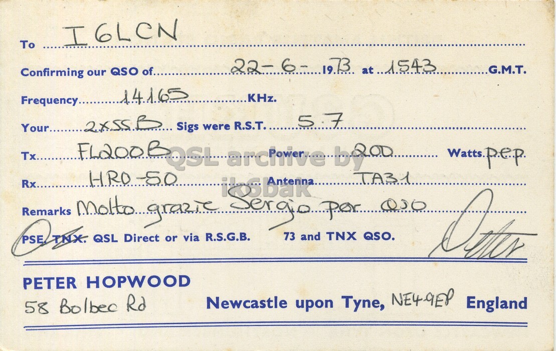 Right QSL card, of G3UKH to I6LCN, June 22, 1973, SSB mode. The QSL image contains the following objects: Handwriting. And contains this text: To I6LCN Confirming our QSO of........ G.M.T. KHz. Sigs were R.S.T........ 5.7 Tx....... FL200 B Rx........ Remarks TA31 73 and TNX QSO. Direct via R.S.G.B. TNX. QSL PSE or PETER HOPWOOD Newcastle upon Tyne, NE4-9EP England 58 Bolbec Rd To I6LCN Confirming our QSO of........ 22- 6- G.M.T. KHz. Sigs were R.S.T........ FL200 B Rx........ Remarks TA31 73 and TNX QSO. Direct via R.S.G.B. TNX. QSL PSE or PETER HOPWOOD Newcastle upon Tyne, NE4-9EP England 58 Bolbec Rd.