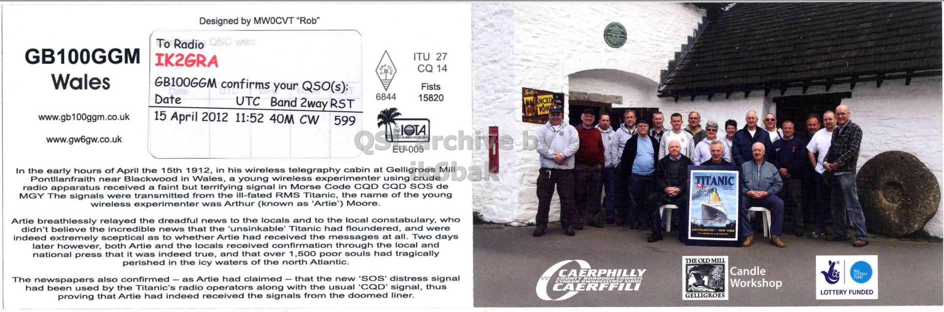 Right QSL card, of GB100GGM to IK2GRA, April 15, 2012, CW mode. The QSL image contains the following objects: Person, Advertisement. And contains this text: Designed by MWOCVT "Rob" To Radio GB100GGM IK2GRA ITU 27 CQ 14 Wales GB100GGM confirms your QSO(s): Fists 6844 Date 15820 UTC Band 2way RST www.gb100ggm.co.uk 15 April 2012 11:52 40M CW 599 IOTA www.gw6gw.co.uk rchive by QS EU-005 In radio Pontilanfraith apparatus near received Blackwood a faint in but Wales, terrifying a young signal wireless in Morse experimenter Code CQD CQD using SOS de hours of April the 15th in his wireless cabin at the 1912, telegraphy early MGY The signals were transmitted from the ill-fated RMS Titanic, the name Designed by MWOCVT "Rob" QSO To Radio GB100GGM IK2GRA ITU 27 CQ 14 Wales GB100GGM confirms your QSO(s): Fists 6844 Date 15820 UTC Band 2way RST NCED www.gb100ggm.co.uk 15 April 2012 11:52 40M CW 599 IOTA www.gw6gw.co.uk rchive by QS EU-005 In radio apparatus near received Blackwood a faint in but Wales, terrifying a young signal wireless in Morse experimenter Code CQD CQD using SOS de hours of April the 15th in his wireless cabin at the 1912, telegraphy early TITANIC MGY The signals were transmitted from the ill-fated RMS Titanic, the name.