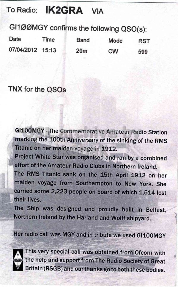 Right QSL card, of GI100MGY to IK2GRA, April 7, 2012, CW mode. The QSL image contains the following objects: Advertisement, Poster, Receipt. And contains this text: To Radio: IK2GRA VIA GI100MGY confirms the following QSO(s): Time Band Mode RST Date CW 599 07/04/2012 15:13 20m TNX for the QSOs GI100MGY-The Commemorative Amateur Radio Station marking the 100th Anniversary of the sinking of the RMS Titanic on her maiden voyage in 1912. Project White Star was organised and ran by a combined effort of the Amateur Radio Clubs in Northern Ireland. The RMS Titanic sank on the 15th April 1912 on her maiden voyage from Southampton to New York. She carried some 2,223 people on board of which 1,514 lost their lives. The Ship was designed and To Radio: IK2GRA VIA GI100MGY confirms the following QSO(s): Time Band Mode RST Date CW 599 07/04/2012 15:13 20m TNX for the QSOs Commemorative Amateur Radio Station marking the 100th Anniversary of the sinking of the RMS Titanic on her maiden voyage in 1912. Project White Star was organised and ran by a combined effort of the Amateur Radio Clubs in Northern Ireland. The RMS Titanic sank on the 15th April 1912 on her maiden voyage from Southampton to New York. She carried some 2,223 people on board of which 1,514 lost their lives. The Ship was designed and.