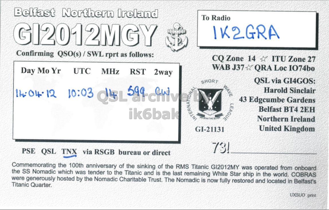 Right QSL card, of GI2012MGY to IK2GRA, April 14, 2012, CW mode. The QSL image contains the following objects: Document. And contains this text: Belfast Northern Ireland To Radio Confirming QSO(s)/SWL rprt as follows: CQ Zone 14 ITU Zone 27 WAB J37 QRA Loc IO74bo Day Mo Yr UTC MHz RST 2way SHORT QSL via GI4GOS: WAVE Harold Sinclair 10:03 QSL LEAGUE 43 Edgcumbe Gardens Belfast BT4 2EH ik6bak THE GLOBE Northern Ireland GI-21131 United Kingdom 73! PSE QSL TNX via RSGB bureau or direct Commemorating the 100th anniversary of the sinking of the RMS Titanic GI2012MY was operated from onboard the SS Nomadic which was tender to the Titanic and is the last remaining White Star ship Belfast Northern Ireland To Radio Confirming QSO(s)/SWL rprt as follows: CQ Zone 14 ITU Zone 27 WAB J37 QRA Loc IO74bo Day Mo Yr UTC MHz RST 2way SHORT QSL via GI4GOS: WAVE Harold Sinclair 10:03 QSL LEAGUE 43 Edgcumbe Gardens Belfast BT4 2EH ik6bak THE GLOBE Northern Ireland GI-21131 United Kingdom 73! PSE QSL TNX via RSGB bureau or direct Commemorating the 100th anniversary of the sinking of the RMS Titanic GI2012MY was operated from onboard the SS Nomadic which was tender to the Titanic and is the last remaining White Star ship.