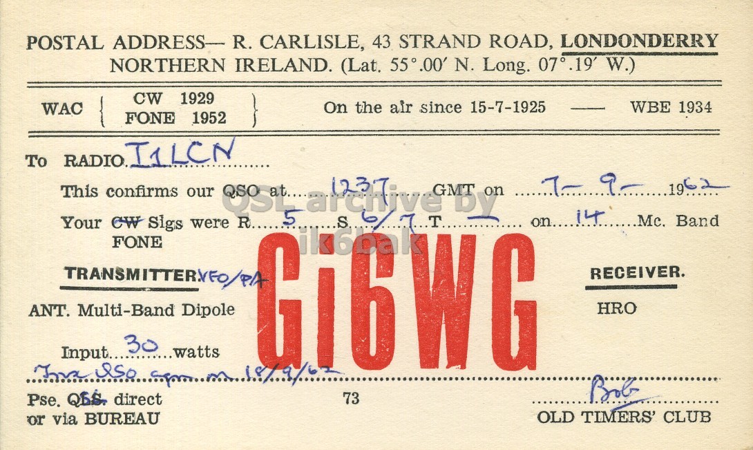 Front QSL card, of GI6WG to I1LCN, September 7, 1962, PH mode. And contains this text: POSTAL ADDRESS- R. CARLISLE, 43 STRAND ROAD, LONDONDERRY NORTHERN IRELAND. (Lat. 55°.00' N. Long. 07°.19' W.) CW 1929 On the air since 15-7-1925 WBE 1934 WAC FONE 1952 To RADIO.I1LCN 1237 by 62 GMT on This confirms our 19 Your CW Sigs were FONE RECEIVER. HRO ANT. Multi-Band Dipole 30 ...watts Input..... Bob Pse. QBS. direct 73 OLD TIMERS' CLUB or via BUREAU POSTAL ADDRESS- R. CARLISLE, 43 STRAND ROAD, LONDONDERRY NORTHERN IRELAND. (Lat. 55°.00' N. Long. W.) CW 1929 On the air since 15-7-1925 WBE 1934 WAC FONE 1952 To by 62 GMT on This confirms our 19 on.... Band Your CW Sigs were FONE RECEIVER. HRO ANT. Multi-Band Dipole 30 ...watts Input..... R.. 5 Bob Pse. QBS. direct 73 OLD TIMERS' CLUB or via BUREAU.