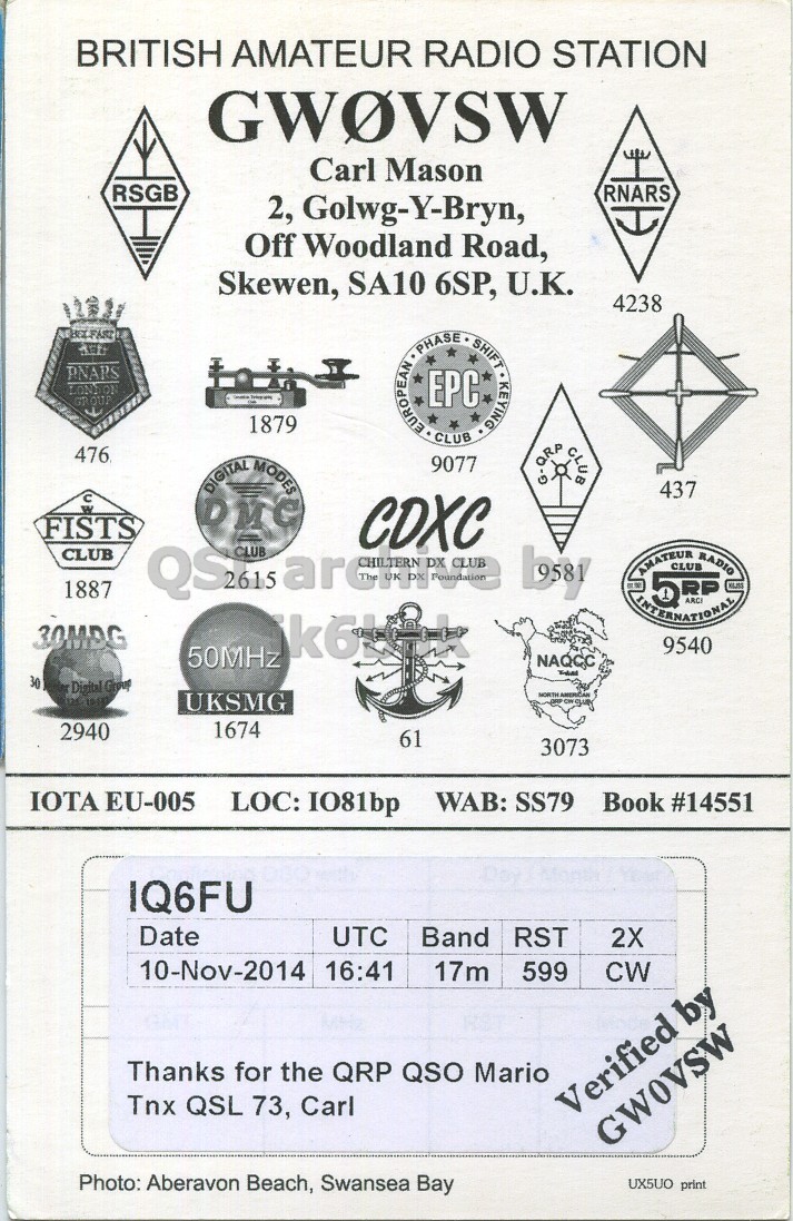 Right QSL card, of GW0VSW to IQ6FU, November 10, 2014, CW mode. The QSL image contains the following objects: Symbol, Advertisement, Poster, Sign. And contains this text: BRITISH AMATEUR RADIO STATION GWOVSW Carl Mason RSGB RNARS 2, Golwg-Y-Bryn, Off Woodland Road, Skewen, SA10 6SP, U.K. 4238 PNARS LONDON GR OUT 1879 EUROPEAN PHASE EPC CLUB SHIFT KEYING 476 9077 QRP ف CLUB DIGITAL MODES 437 FISTS CDXC CLUB QS2615 CLUB archive CLUB 1887 30MDG 9540 50MHz NAQCC 30 Digital Group UKSMG NORTH AMERICAN 1674 2940 61 3073 IOTA EU-005 LOC: IO81bp WAB: SS79 Book #14551 IQ6FU Date UTC Band RST 2X 10-Nov-2014 16:41 17m 599 CW Thanks for the QRP QSO Mario BRITISH AMATEUR RADIO STATION GWOVSW Carl Mason RSGB RNARS 2, Golwg-Y-Bryn, Off Woodland Road, Skewen, SA10 6SP, U.K. 4238 PNARS LONDON GR 1879 EUROPEAN PHASE CLUB SHIFT KEYING 476 9077 QRP CLUB DIGITAL MODES 437 FISTS CDXC CLUB CLUB archive CLUB 1887 AMATEUR CLUB RADIO 30MDG 9540 50MHz NAQCC 30 Digital Group UKSMG NORTH AMERICAN - 1674 2940 61 3073 IOTA EU-005 LOC: IO81bp WAB: SS79 Book #14551 IQ6FU Date UTC Band RST 2X 10-Nov-2014 16:41 17m 599 CW Thanks for the QRP QSO Mario.