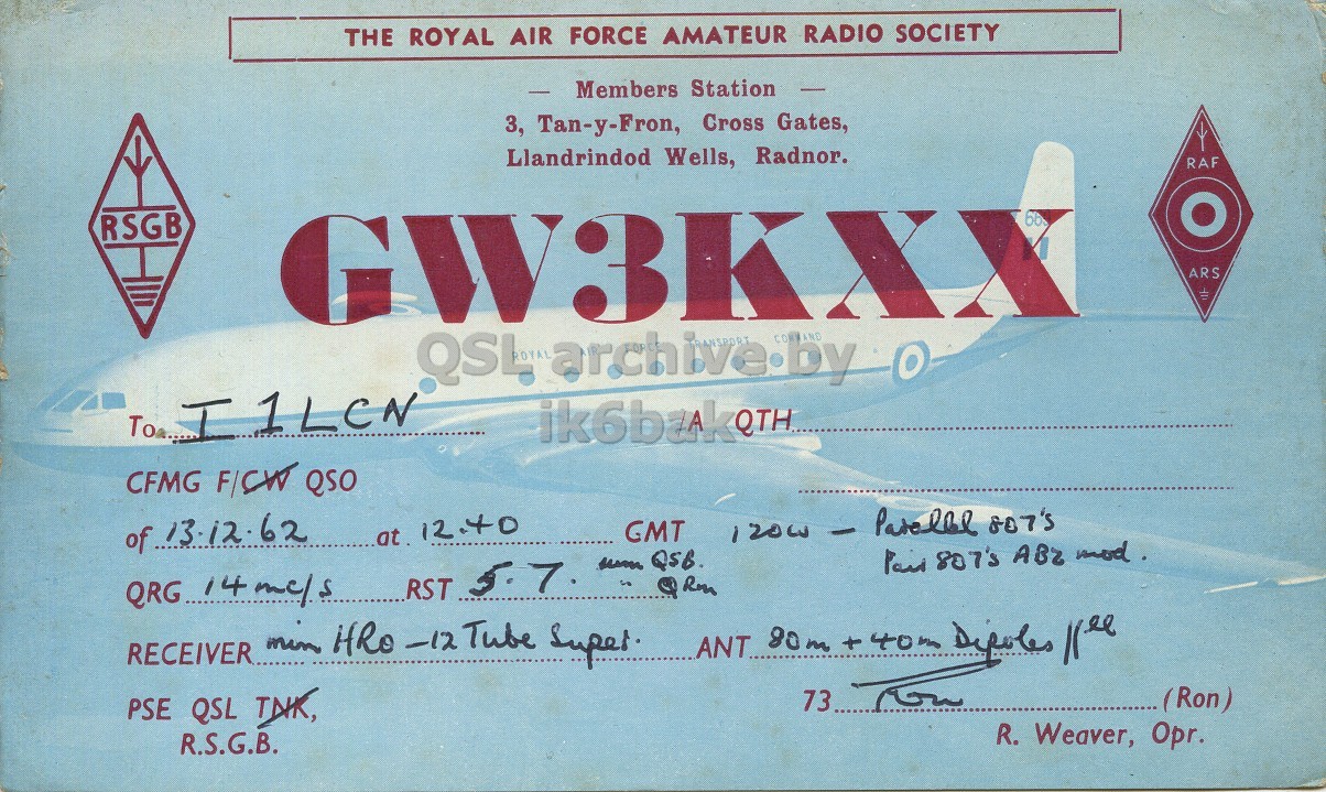 Front QSL card, of GW3KXX to I1LCN, December 13, 1962, PH mode. The QSL image contains the following objects: Airplane, Vehicle. And contains this text: THE ROYAL AIR FORCE AMATEUR RADIO SOCIETY Members Station 3, Tan-y-Fron, Cross Gates, Llandrindod Wells, Radnor. RAF RSGB GW3KXX bb ARS QSL RANSPORT CORN AND O archive.by To I1LCN CFMG F/CW QSO GMT of 13.12.62 at 12.40 Paid 807's ABZ mod. PSE QSL TNK, 73 (Ron) R. Weaver, Opr. R.S.G.B. THE ROYAL AIR FORCE AMATEUR RADIO SOCIETY Members Station 3, Tan-y-Fron, Cross Gates, Llandrindod Wells, Radnor. RAF RSGB GW3KXX bb ARS QSL RANSPORT AND archive.by To I1LCN CFMG F/CW QSO GMT of 13.12.62 at 12.40 Paid 807's ABZ mod. RST 5. 7 QSB. -12 Tube 80m + 40m PSE QSL TNK, 73 (Ron) R. Weaver, Opr. R.S.G.B..
