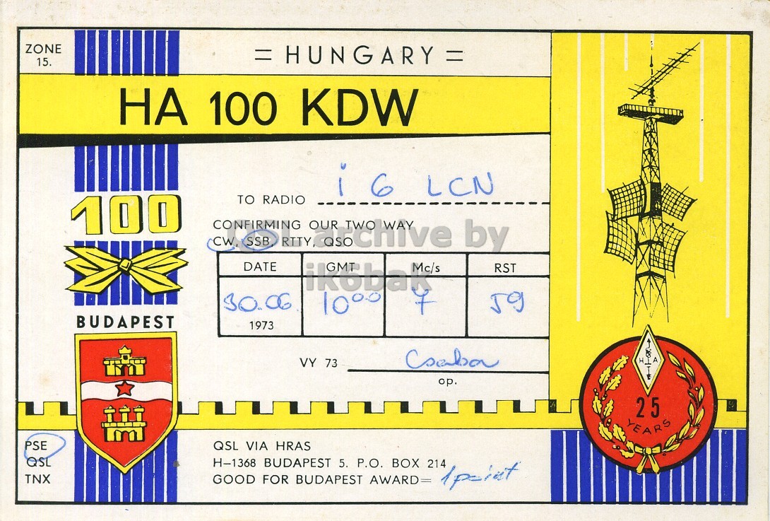 Front QSL card, of HA100KDW to I6LCN, June 30, 1973, SSB mode. The QSL image contains the following objects: Symbol. And contains this text: ZONE = HUNGARY = 15. НА 100 KDW i 6 LCN TO RADIO 100 CONFIRMING CW SSB RTTY vachive OUR by DATE ikobak GMT Mc/s RST BUDAPEST 1973 VY 73 Csaba 25 YEARS PSE QSL VIA HRAS QSL H-1368 BUDAPEST 5. P.O. BOX 214 TNX GOOD FOR BUDAPEST AWARD= ZONE = HUNGARY = 15. НА 100 KDW LCN TO RADIO 100 CONFIRMING CW SSB RTTY OUR by DATE ikobak GMT Mc/s RST BUDAPEST 1973 VY 73 Csaba 25 YEARS PSE QSL VIA HRAS QSL H-1368 BUDAPEST 5. P.O. BOX 214 TNX GOOD FOR BUDAPEST AWARD=.