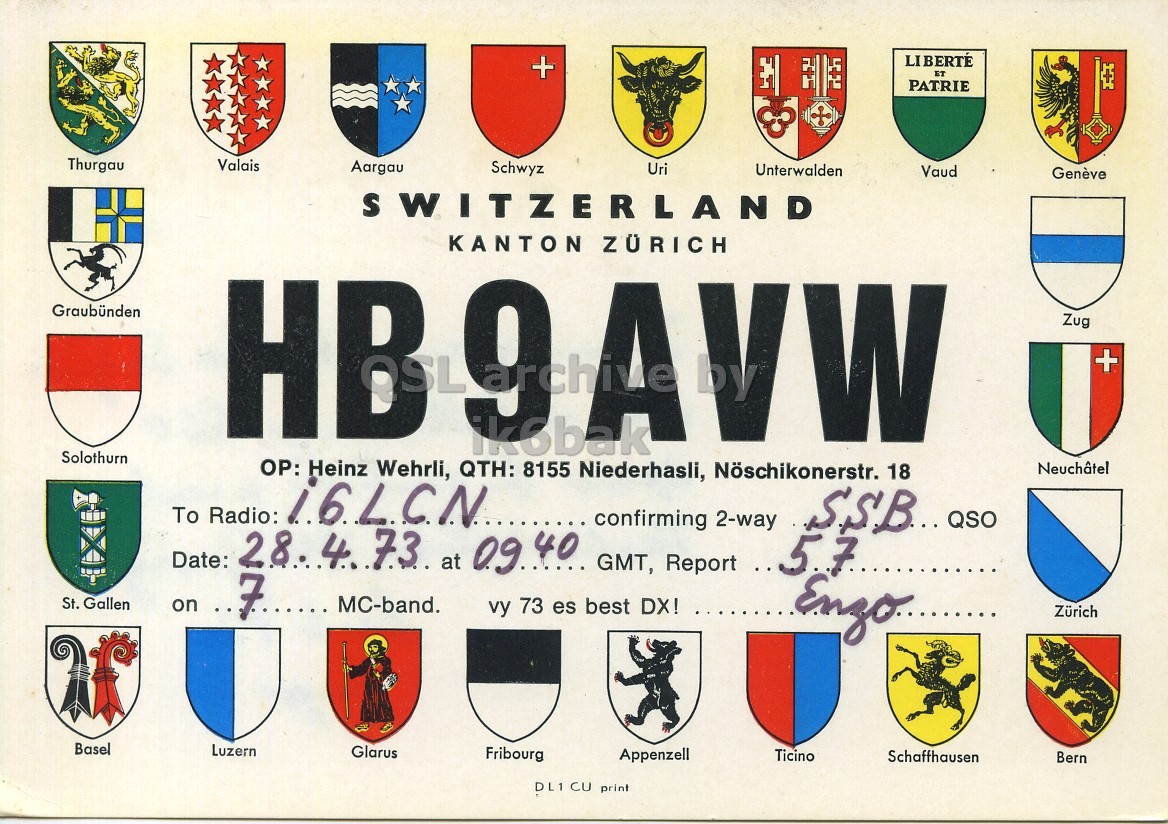Front QSL card, of HB9AVW to I6LCN, April 28, 1973, SSB mode. The QSL image contains the following objects: Person, Logo. And contains this text: LIBERTÉ + ET PATRIE Thurgau Valais Aargau Schwyz Uri Unterwalden Vaud Genève SWITZERLAND KANTON ZÜRICH Graubünden HB9AVW Zug + Solothurn OP: Heinz 8155 Niederhasli, Nöschikonerstr. Wehrli, QTH: ikobak 18 Neuchâtel To Radio: i6LCN confirming 2-way Date: 28.473 at 09.40 GMT, Report . 57 St. Gallen on 7 MC-band. vy 73 es best DX! Zürich Basel Luzern Glarus Fribourg Appenzell Ticino Schaffhausen Bern DL1 CU print LIBERTÉ + ET PATRIE Thurgau Valais Aargau Schwyz Uri Unterwalden Vaud Genève SWITZERLAND KANTON ZÜRICH Graubünden HB9AVW Zug + Solothurn OP: Heinz 8155 Niederhasli, Nöschikonerstr. Wehrli, QTH: 18 Neuchâtel To Radio: i6LCN confirming 2-way QSO Date: at GMT, Report 57 St. Gallen on 7 MC-band. vy 73 es best DX! Zürich Basel Luzern Glarus Fribourg Appenzell Ticino Schaffhausen Bern DL1 CU print.