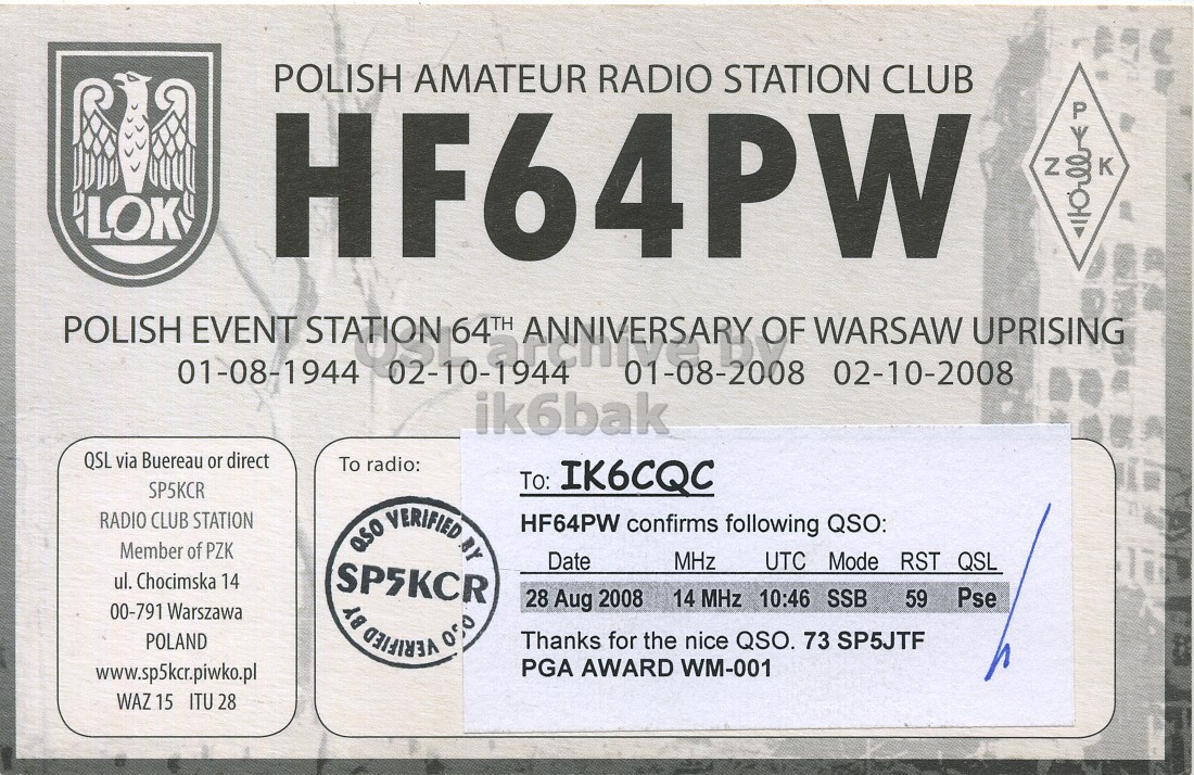 Right QSL card, of HF64PW to IK6CQC, August 28, 2008, SSB mode. And contains this text: POLISH AMATEUR RADIO STATION CLUB HF64PW P Y 00 Z LOK POLISH EVENT STATION 64TH ANNIVERSARY OF WARSAW UPRISING 01-08-1944 02-10-1944 01-08-2008 02-10-2008 ik6bak QSL via Buereau or direct To radio: To: IK6CQC SP5KCR RADIO CLUB STATION aso VERIFIED BY HF64PW confirms following QSO: Member of PZK Date MHz UTC Mode RST QSL ul. Chocimska 14 SP5KCR 28 Aug 2008 14 MHz 10:46 SSB Pse 59 00-791 Warszawa POLAND VERIFIED 050 BY Thanks for the nice QSO. 73 SP5JTF PGA AWARD WM-001 www.sp5kcr.piwko.pl WAZ 15 ITU 28 POLISH AMATEUR RADIO STATION CLUB HF64PW P Y 00 Z LOK POLISH EVENT STATION 64TH ANNIVERSARY OF WARSAW UPRISING 01-08-1944 02-10-1944 01-08-2008 02-10-2008 ik6bak QSL via Buereau or direct To radio: To: IK6CQC SP5KCR RADIO CLUB STATION VERIFIED BY HF64PW confirms following QSO: Member of PZK Date MHz UTC Mode RST QSL ul. Chocimska 14 SP5KCR 28 Aug 2008 14 MHz 10:46 SSB Pse 59 00-791 Warszawa POLAND VERIFIED 050 BY Thanks for the nice QSO. 73 SP5JTF PGA AWARD WM-001 www.sp5kcr.piwko.pl WAZ 15 ITU 28.