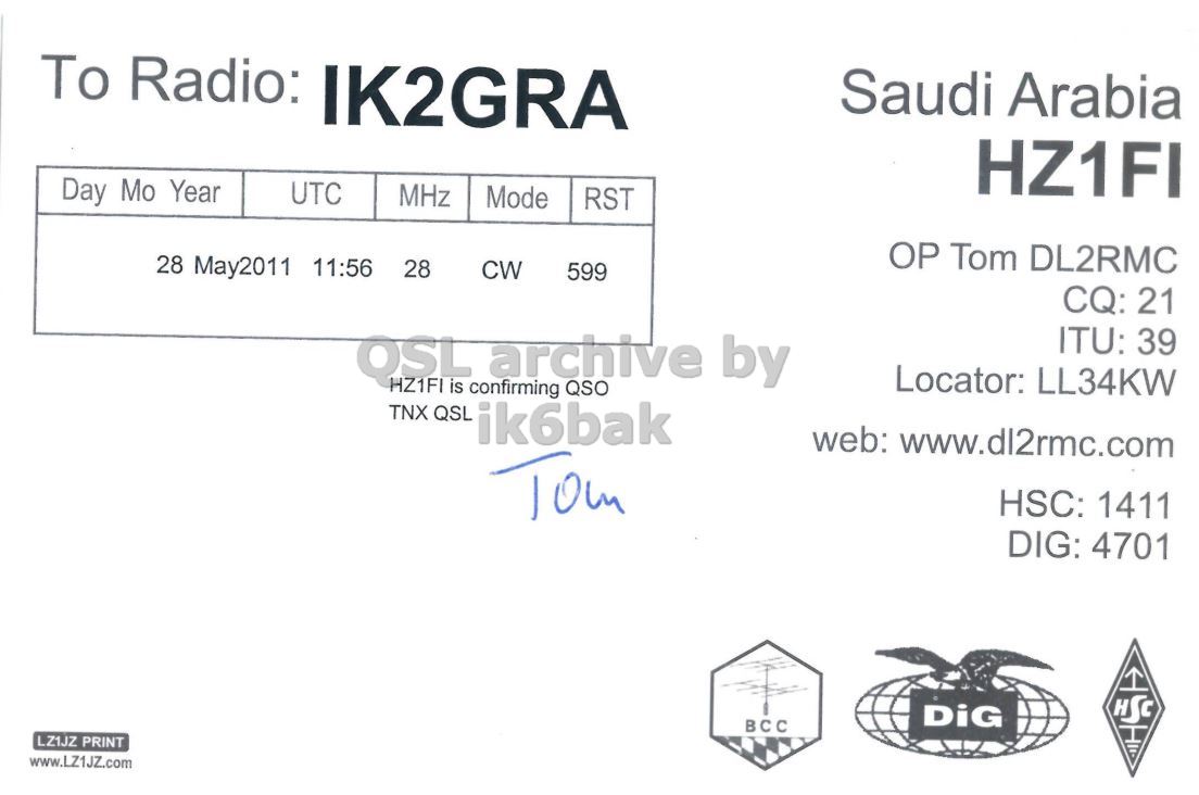 Right QSL card, of HZ1FI to IK2GRA, May 28, 2011, CW mode. And contains this text: To Radio: IK2GRA Saudi Arabia HZ1FI Day Mo Year UTC MHz Mode RST OP Tom DL2RMC 28 May2011 11:56 28 CW 599 CQ: 21 ITU: 39 QSL archive by Locator: LL34KW HZ1FI is confirming QSO TNX QSL ik6bak web: www.dl2rmc.com Tom HSC: 1411 DIG: 4701 HSC DiG BCC LZ1JZ PRINT www.LZ1JZZ.com To Radio: IK2GRA Saudi Arabia HZ1FI Day Mo Year UTC MHz Mode RST Tom DL2RMC 28 May2011 11:56 28 CW 599 CQ: 21 ITU: 39 QSL archive by Locator: LL34KW HZ1FI is confirming QSO TNX QSL ik6bak web: www.dl2rmc.com Tom HSC: 1411 DIG: 4701 HSC DiG BCC LZ1JZ PRINT www.LZ1JZZ.com.