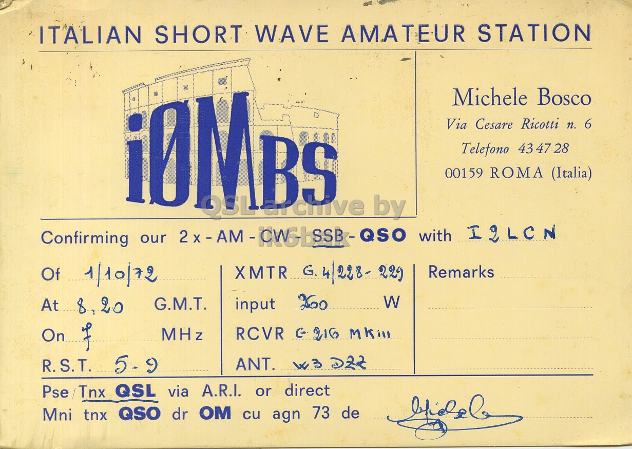 Front QSL card, of I0MBS to I2LCN, October 1, 1972, PH mode. And contains this text: ITALIAN SHORT WAVE AMATEUR STATION iBMBS Michele Bosco Via Cesare Ricotti n. 6 Telefono 43 47 28 00159 ROMA (Italia) Confirming our 2x-AM-OWG-ISSB-QSO with I2LCN XMTR G. 4/228- 229 Of 1/10/72 Remarks W input 260 At 8,20 G.M.T. MHz R.S.T. 5-9 Pse /Tnx QSL via A.R.I. or direct Mni tnx QSO dr OM cu agn 73 de ITALIAN SHORT WAVE AMATEUR STATION iBMBS Michele Bosco Via Cesare Ricotti n. 6 Telefono 43 47 28 00159 ROMA (Italia) by Confirming our with I2LCN XMTR G. 4/228- Of 1/10/72 Remarks W input 260 At 8,20 G.M.T. On RCVR MHz R.S.T. 5-9 ANT. Pse /Tnx QSL via A.R.I. or direct Mni tnx QSO dr OM cu agn 73 de.