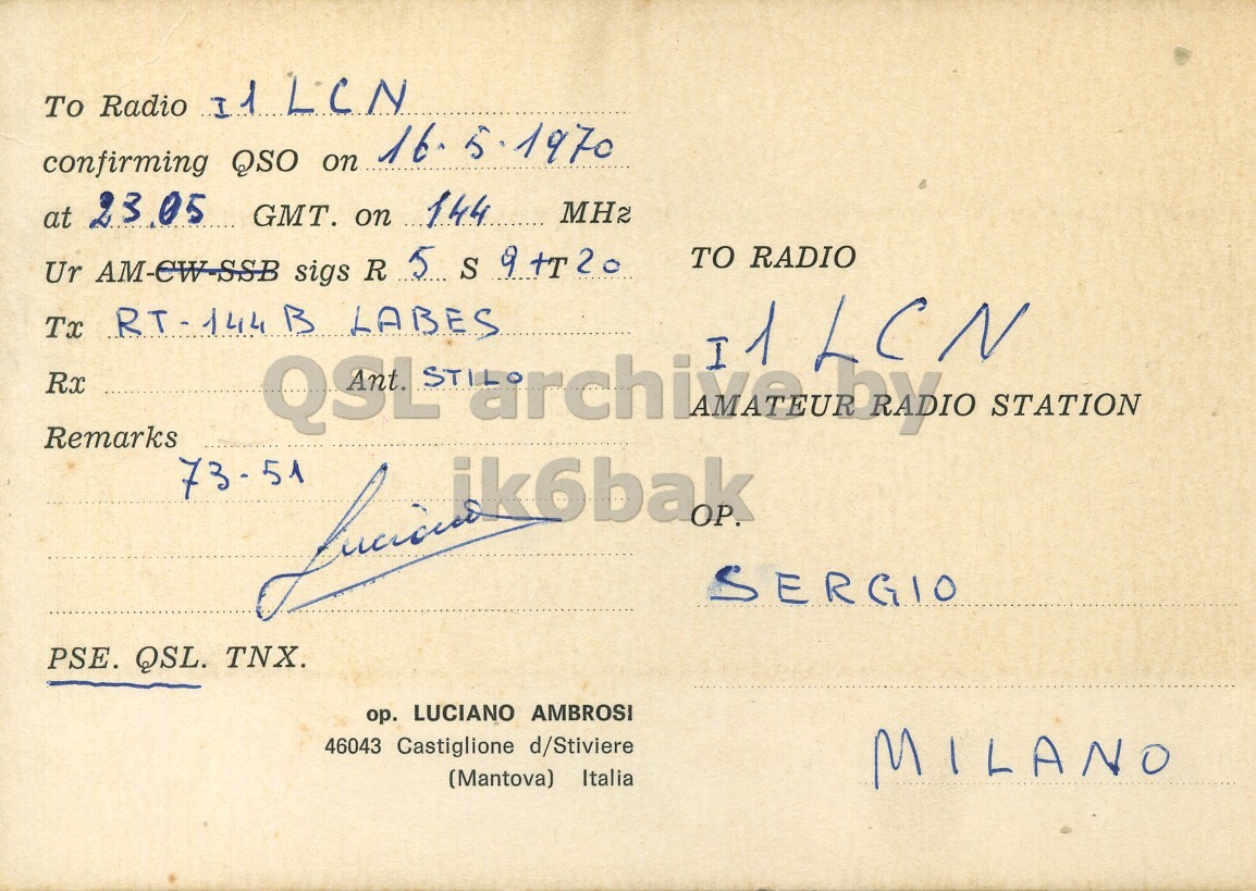 Right QSL card, of I1ABS to I1LCN, May 16, 1970, AM mode. And contains this text: To Radio I1LCN confirming QSO on 16. 5 1970 at 23.05 GMT. on 144 MH2 Ur AM-CW-SSB sigs R 5 S 9 +T20 TO RADIO Tx RT - 144 B LABES I1LCN 1 Rx Remarks QSL STATION SERGIO PSE. QSL. TNX. ор. LUCIANO AMBROSI 46043 Castiglione d/Stiviere (Mantova) Italia MILANO To Radio confirming QSO on 1970 at 23.05 GMT. on 144 Ur AM-CW-SSB sigs R 5 S TO RADIO Tx B LABES 1 Rx Remarks QSL STATION SERGIO PSE. QSL. TNX. ор. LUCIANO AMBROSI 46043 Castiglione d/Stiviere (Mantova) Italia MILANO.