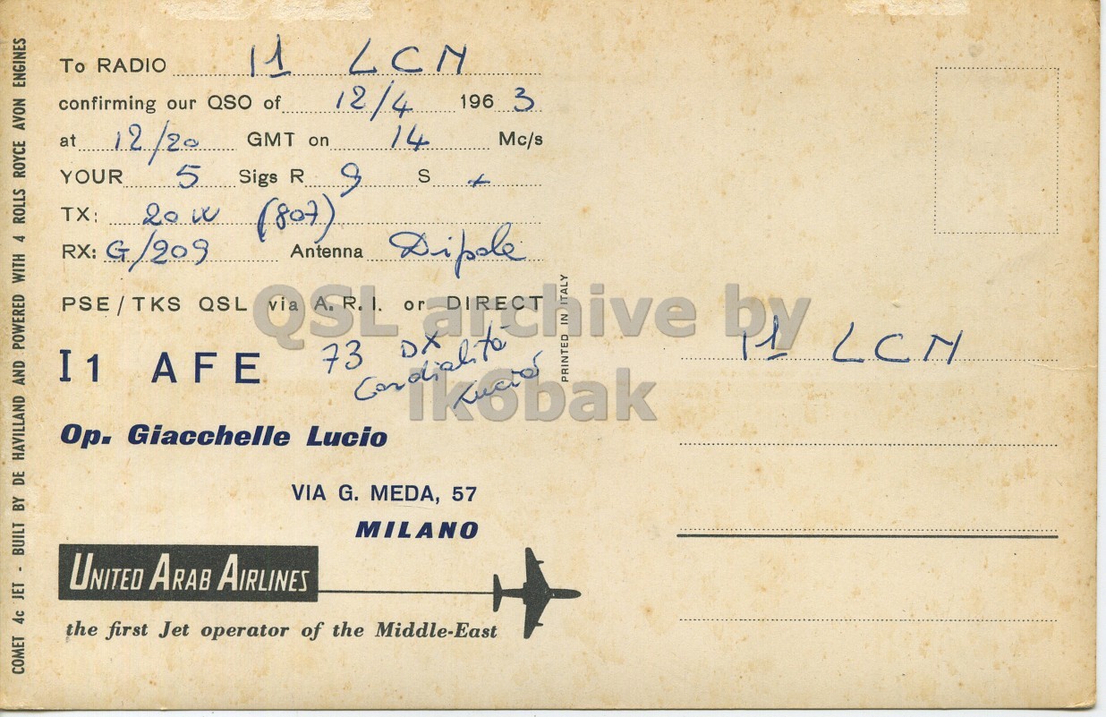 Right QSL card, of I1AFE to I1LCN, April 12, 1963, PH mode. The QSL image contains the following objects: Envelope, Mail, Airplane, Postcard. And contains this text: To RADIO 11 LCN 12/4 196 3 confirming our QSO of at 12/20 GMT on 14 Mc/s YOUR 5 Sigs R 9 S (807) Antenna PSE/TKS QSL QSL 73 DX or archive by LCN ALY I1 AFE PRINTED Ор. Giacchelle Lucio VIA G. MEDA, 57 MILANO UNITED Arab AIRLINES the first Jet operator of the Middle-East COMET 4c JET - BUILT BY DE HAVILLAND AND POWERED WITH 4 ROLLS ROYCE AVON ENGINES To RADIO 11 LCN 12/4 196 3 confirming our QSO of at 12/20 GMT on 14 Mc/s YOUR Sigs R 9 S (807) RX: G Antenna PSE/TKS QSL QSL 73 DX or by ALY I1 AFE PRINTED Ор. Giacchelle Lucio VIA G. MEDA, 57 MILANO UNITED AIRLINES the first Jet operator of the Middle-East COMET 4c JET - BUILT BY DE HAVILLAND AND POWERED WITH 4 ROLLS ROYCE AVON ENGINES.
