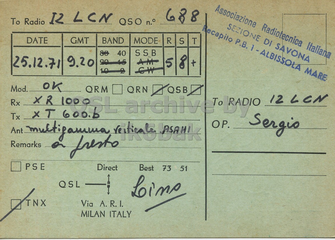 Right QSL card, of I1APL to I2LCN, December 25, 1971, SSB mode. The QSL image contains the following objects: Envelope, Mail. And contains this text: Associazione Radiotecnica Italiana 688 12 LCN QSO n.° To Radio SEZIONE DI SAVONA DATE GMT BAND MODE R S T 80 40 SSB 25.12.71 9.20 AM 5 8 + OK Mod. QRM XR QRN 12 LCN Rx Tx Sergio Remarks fresto PSE Direct Best 73 51 QSL TNX Via A. R. I. MILAN ITALY Associazione Radiotecnica Italiana 688 12 LCN QSO n.° To Radio Recapito Р.В. SEZIONE DI SAVONA DATE GMT BAND MODE R S T 80 40 SSB 25.12.71 9.20 AM 5 8 + OK Mod. QRM XR QRN Ant 12 LCN Rx Tx Sergio Remarks fresto PSE Direct Best 73 51 QSL TNX Via MILAN ITALY.