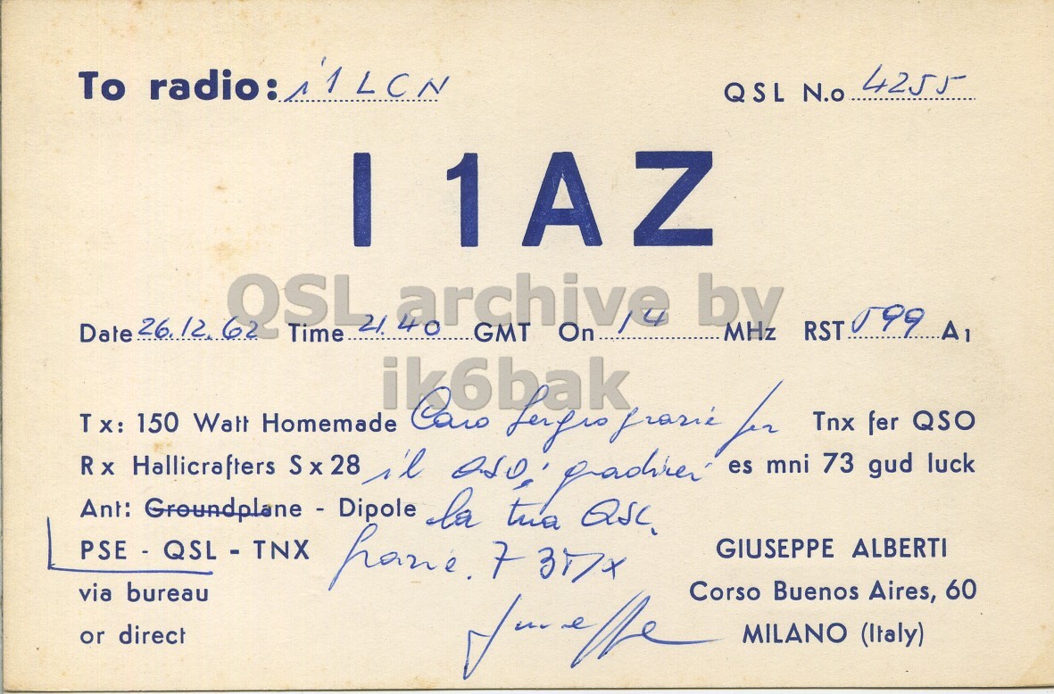 Front QSL card, of I1AZ to I1LCN, December 26, 1962, PH mode. And contains this text: QSL N.o 4255 I1AZ Date 26.12 62 OSL Time 21. archive 40 by MHz GMT On Tnx fer QSO 73 gud luck PSE - QSL - TNX Groundplane - Dipole Ant: GIUSEPPE ALBERTI via bureau Corso Buenos Aires, 60 or direct for e the MILANO (Italy) To radio: QSL N.o 4255 I1AZ Date 26.12 62 OSL Time 21. archive 40 by MHz RST A1 GMT On Tx: Rx Hallicrafters 150 Watt Homemade S x 28 ik6bak for es mni Tnx fer QSO 73 gud luck PSE - QSL - TNX Groundplane - Dipole Ant: la 7 tua GIUSEPPE ALBERTI via bureau Corso Buenos Aires, 60 or direct e the MILANO (Italy).