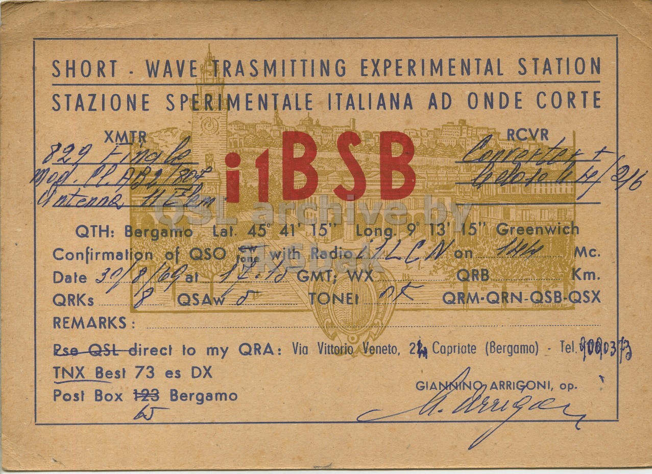 Front QSL card, of I1BSB to I1LCN, August 30, 1969, PH mode. And contains this text: SHORT WAVE TRASMITTING EXPERIMENTAL STATION STAZIONE SPERIMENTALE ITALIANA AD ONDE CORTE XMTR 829 Find le QTH: Bergamo Lat. ew 45° 41' 15" of QSO with Long 9° 13 -15" Greenwich 144 Mc. Km. GMT; QRB WX Date TONE QRKs REMARKS: TNX Best 73 es DX Pos Box 123 Bergamo 65 SHORT WAVE TRASMITTING EXPERIMENTAL STATION STAZIONE SPERIMENTALE ITALIANA AD ONDE CORTE XMTR 829 le RCVR archive QTH: Bergamo ew 45° 41' of QSO with Long 9° 13 -15" Greenwich Mc. QSAw Km. GMT; QRB WX Date TONE QRKs REMARKS: to my QRA: Via Vittorio Veneto, Capriate (Bergamo) TNX Best 73 es DX Box 123 Bergamo 65 ARRIGONI, op..