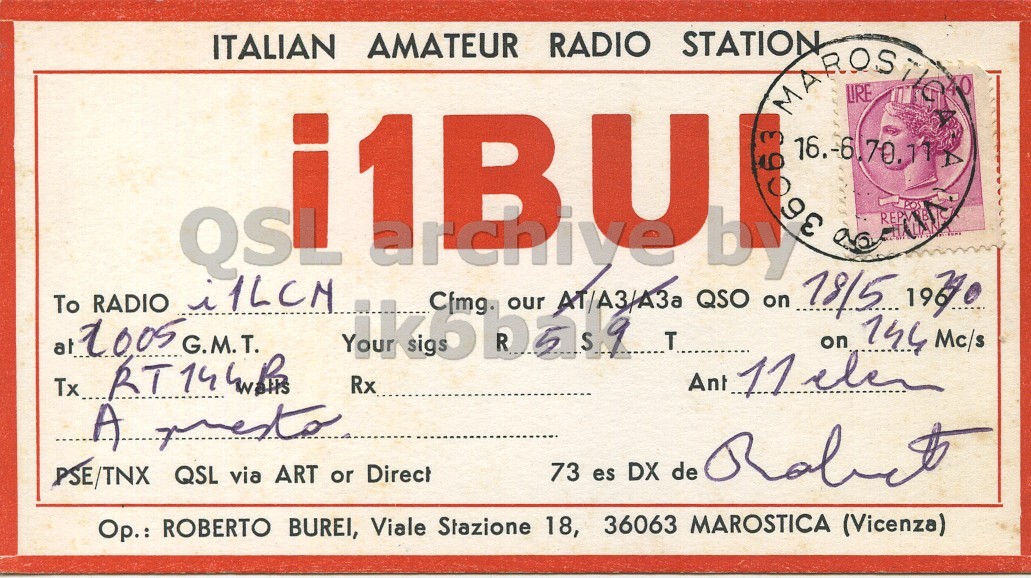 Front QSL card, of I1BUI to I1LCN, May 18, 1970, PH mode. And contains this text: ITALIAN AMATEUR RADIO STATION MAROS LIRE A 1BU 36063 by QSL archiye To RADIO i1LCN at 2005 G.M.T. Alkohan Rx Cfmg. our АТ/АЗ/АЗа T Ant QSO on 18/5 on 1970 144 Mc/s 11 elen A presto 73 es DX de PSE/TNX QSL via ART or Direct Op.: ROBERTO BUREI, Viale Stazione 18, 36063 MAROSTICA (Vicenza) ITALIAN AMATEUR RADIO STATION MAROS LIRE 1BU 36063 by QSL archiye To RADIO at G.M.T. Rx Cfmg. our T Ant QSO on on 144 Mc/s 11 Tx... A 73 es DX de PSE/TNX QSL via ART or Direct Op.: ROBERTO BUREI, Viale Stazione 18, 36063 MAROSTICA (Vicenza).
