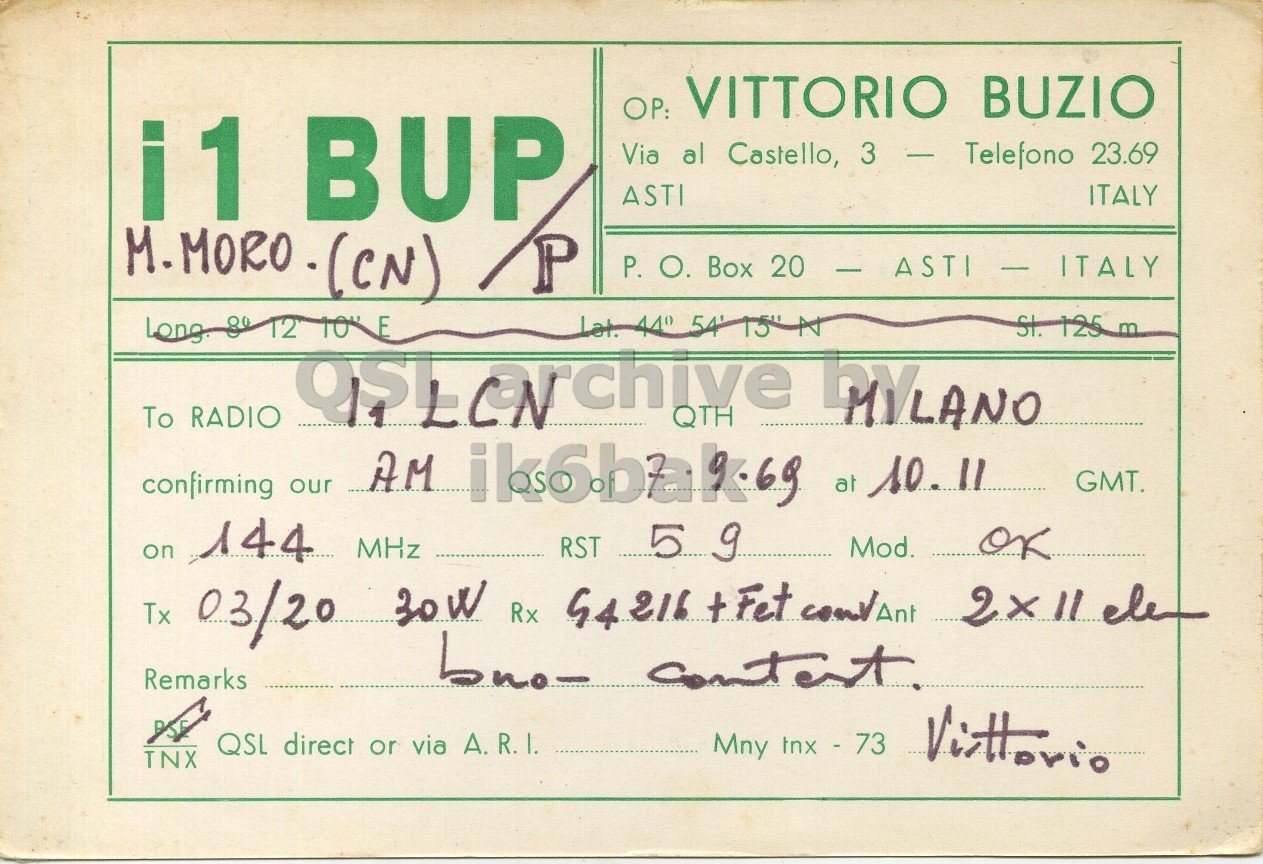 Front QSL card, of I1BUP/P to I1LCN, September 7, 1969, AM mode. And contains this text: ОР: VITTORIO BUZIO i1 BUP Via al Castello, 3 - Telefono 23.69 ITALY ASTI M.MORO-(CN) P P. О. Box 20 - ASTI I - ITALY St. 125 m Long 80 12 10" E To RADIO MYLANO confirming our AM ik6bak69 at 10.11 GMT. on 144 MHz RST 5 9 Mod. OK 2x11 ele Remarks PSF QSL direct or via A.R.I. Mny tnx - 73 TNX VITTORIO BUZIO i1 BUP Via al Castello, 3 - Telefono 23.69 ITALY ASTI P P. Box 20 - ASTI Lat. 44° 15" St. 125 m Long 12 10" E To RADIO QTH MYLANO confirming our AM at 10.11 GMT. on 144 MHz RST 5 Mod. OK Tx 03/20 Rx +Fet 2x11 ele bno- Remarks PSF QSL direct or via A.R.I. Mny tnx - 73 TNX.
