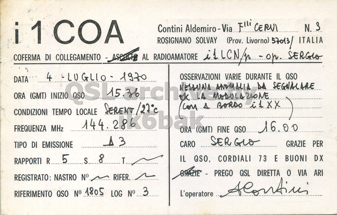 Front QSL card, of I1COA to I1LCN/P, July 4, 1970, A3 mode. And contains this text: i1COA Contini Aldemiro-Via... Flli CERVI N. 3 ROSIGNANO SOLVAY (Prov. Livorno) 57013/ ITALIA 4 OSSERVAZIONI VARIE DURANTE IL QSO DATA ORA (GMT) INIZIO NESSUNA LA MODULAZIONE ANOMALIA DA SEGNACARE CONDIZIONI TEMPO LOCALE SERENY/27°C FREQUENZA MHz ORA (GMT) FINE QSO...... 16.00 SER GLO GRAZIE PER CARO TIPO DI EMISSIONE IL QSO, CORDIALI 73 E BUONI DX RAPPORTI R.. 5 STATIE - PREGO QSL DIRETTA 0 VIA ARI REGISTRATO: NASTRO N° RIFER. RIFERIMENTO QSO N° 1805 LOG No 3 i1COA Contini Flli CERVI N. 3 ROSIGNANO SOLVAY (Prov. Livorno) 57013/ ITALIA AL RADIOAMATORE SERGIO COFERMA DI COLLEGAMENTO 4 1970 OSSERVAZIONI VARIE DURANTE IL QSO DATA ORA (GMT) INIZIO ok NESSUNA LA ANOMALIA DA SEGNACARE CONDIZIONI TEMPO LOCALE BORDO FREQUENZA MHz 144. ORA (GMT) FINE QSO...... 16.00 3 SER GLO GRAZIE PER CARO TIPO DI EMISSIONE 8 IL QSO, CORDIALI 73 E BUONI DX RAPPORTI R.. 5 QSL DIRETTA 0 VIA ARI REGISTRATO: NASTRO N° RIFER. L'operatore RIFERIMENTO QSO N° 1805 LOG.