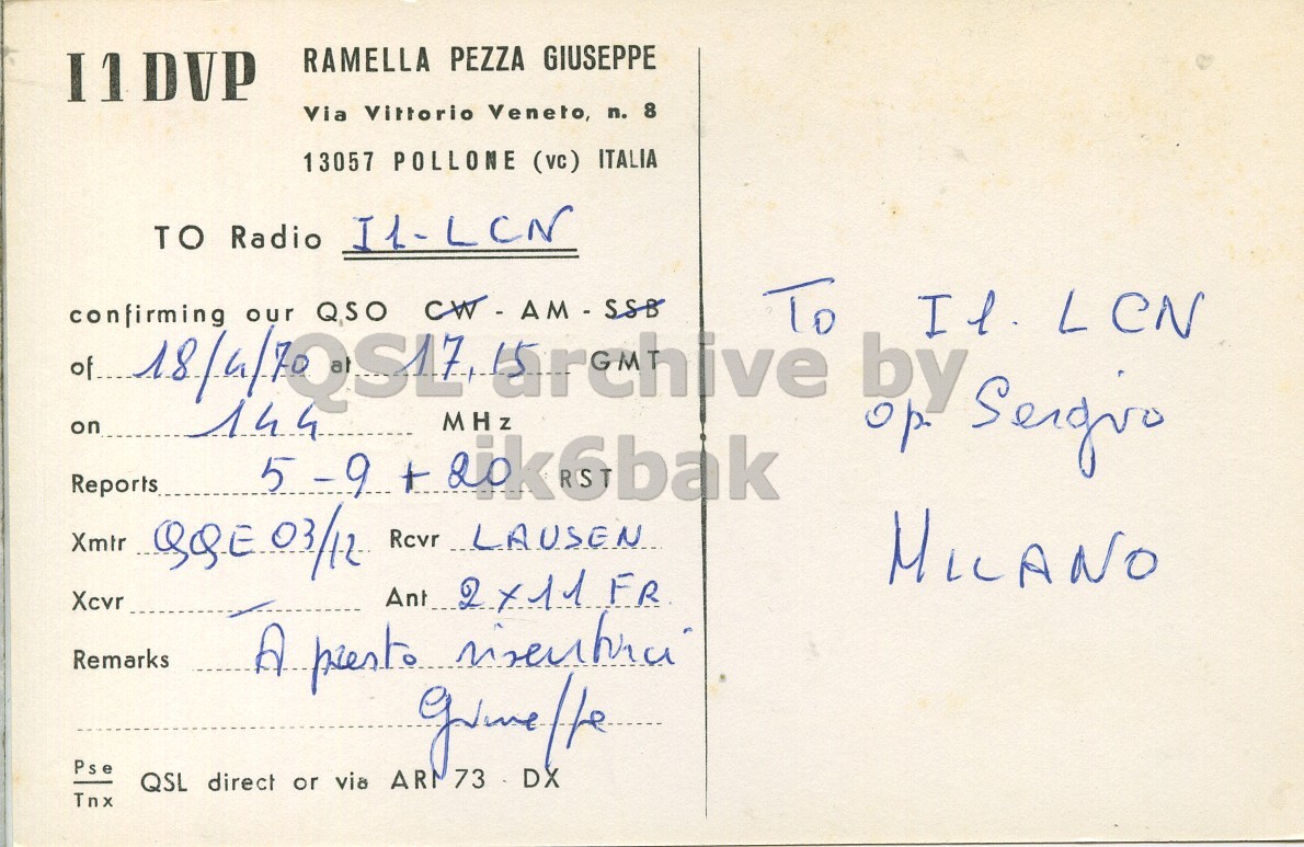 Right QSL card, of I1DVP to I1LCN, April 18, 1970, AM mode. The QSL image contains the following objects: Envelope, Mail, Postcard. And contains this text: I1DVP RAMELLA PEZZA GIUSEPPE Via Vittorio Veneto, n. 8 13057 POLLONE (vc) ITALIA TO Radio I1-LCN confirming our QSO CW-AM-588 To by Il. LCN on MHz 144 Reports Xmir QQE.03/12 Rcvr LAUSEN MILANO Xcvr Remarks Pse QSL direct or via ARM 73 DX Tnx I1DVP RAMELLA PEZZA GIUSEPPE Via Vittorio Veneto, n. 8 13057 POLLONE (vc) ITALIA TO Radio confirming our QSO To by LCN on MHz 144 Reports 5-9 Xmir Rcvr LAUSEN MILANO Xcvr Ant Remarks Pse QSL direct or via ARM 73 DX Tnx.