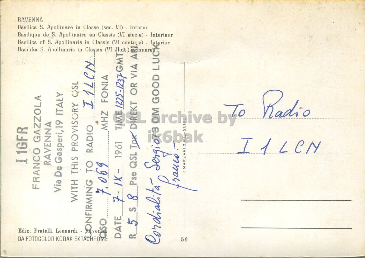 Right QSL card, of I1GFR to I1LCN, September 7, 1961, PH mode. The QSL image contains the following objects: Envelope, Mail, Postcard. And contains this text: I 1GFR Basilica of S. Apollinaris in Classis (VI century) - Interior LUCK Basilique de S. Apollinaire en Classis (VI siècle) - Intérieur Basilica S. Apollinare in Classe (sec. VI) Interno RAVENNA Basilika S. Apollinaris in Classis (VI Jhdt ) GMT ARI DA FOTOCOLOR KODAK EKTACHROME Ediz. Fratelli Leonardi - FRANCO GAZZOLA RAVENNA Via De Gasperi,19 ITALY WITH THIS PROVISORY QSL TO RADIO I1LCN 7.069 MHZ FONIA DATE 1961 1225-1237 R 5 S 8 Pse QSL Tnx nnere Cordialita OR VIA OM GOOD 56 I1LCN Radio I 1GFR Basilica of S. Apollinaris in Classis (VI LUCK Basilique de S. Apollinaire en Classis (VI Basilica S. Apollinare in Classe (sec. VI) Interno RAVENNA Basilika S. Apollinaris in Classis (VI Jhdt ) GMT ARI DA FOTOCOLOR KODAK EKTACHROME Ediz. Fratelli Leonardi - FRANCO GAZZOLA RAVENNA Via De Gasperi,19 ITALY WITH THIS PROVISORY QSL TO RADIO I1LCN 7.069 MHZ FONIA DATE 1961 1225-1237 R 5 S 8 Pse QSL Tnx nnere Cordialita OR VIA OM GOOD 56 I1LCN Radio.