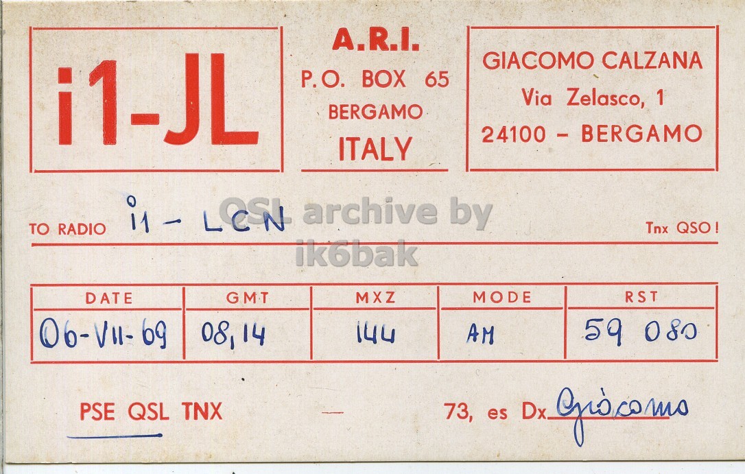 Front QSL card, of I1JL to I1LCN, July 6, 1969, AM mode. And contains this text: A.R.I. i1-JL GIACOMO CALZANA P.O. BOX 65 Via Zelasco, 1 BERGAMO 24100 - BERGAMO ITALY Tnx QSO! TO RADIO ik6bak GMT MODE RST MXZ DATE 08,14 144 AM 59 080 PSE QSL TNX 73, es Dx. Giocomo A.R.I. i1-JL GIACOMO CALZANA P.O. BOX 65 Via Zelasco, 1 BERGAMO 24100 - BERGAMO ITALY archive by Tnx TO RADIO ik6bak GMT MODE RST MXZ DATE 08,14 144 AM 59 080 PSE QSL TNX 73, es Dx..