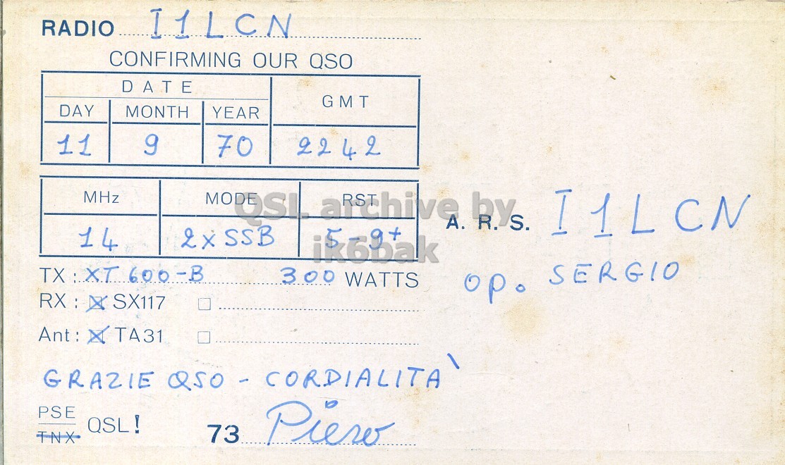 Right QSL card, of I1KBW to I1LCN, September 11, 1970, SSB mode. And contains this text: RADIO I1LCN CONFIRMING OUR QSO DATE GMT DAY MONTH YEAR 11 9 70 2242 MHz 14 SSB ik6bak TX : XT 600-B 300 WATTS op. SERGIO PSE QSL! 73 TNX Piero 0 RADIO I1LCN CONFIRMING OUR QSO DATE GMT DAY MONTH YEAR 11 9 70 2242 MHz 14 2x A. bys. I1LCN SSB ik6bak 600-B 300 WATTS SX117 op. SERGIO TA31 GRAZIE PSE QSL! 73 TNX Piero.