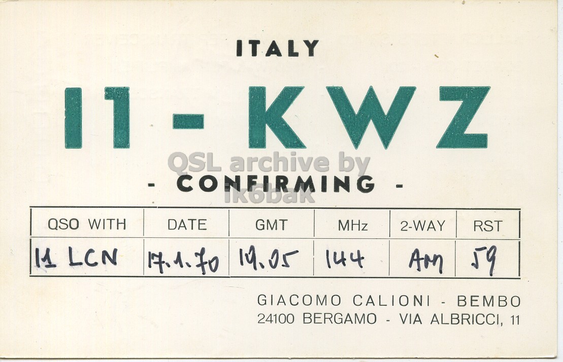 Front QSL card, of I1KWZ to I1LCN, January 17, 1970, AM mode. And contains this text: ITALY 11 K W Z QSL archive by QSO WITH DATE GMT MHz 2-WAY RST 11 LCN 59 17.1.70 19.05 144 AM GIACOMO CALIONI- BEMBO 24100 BERGAMO - VIA ALBRICCI, 11 ITALY 11 K W Z QSL archive by QSO WITH DATE GMT MHz 2-WAY RST 11 LCN 59 17.1.70 19.05 144 AM GIACOMO 24100 BERGAMO - VIA ALBRICCI, 11.