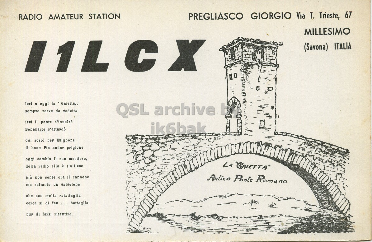 Front QSL card, of I1LCX to I1LCN, August 15, 1961, PH mode. The QSL image contains the following objects: Page, Arch, Publication. And contains this text: RADIO AMATEUR STATION PREGLIASCO GIORGIO Via T. Trieste, 67 MILLESIMO (Savona) ITALIA leri e oggi la "Gaietta,, sempre serve da vedetta QSL archive ieri il ponte s'innalzò Bonaparte s'attardò ik6bak qui sostò per Avignone il buon Pio andar prigione oggi cambia il suo mestiere, della radio ella è l'alfiere LA "GAIETTA" più non sente ora il cannone Antico Ponte Romano ma soltanto un valvolone che con molta rafattaglia cerca si di far ... battaglia pur di farsi risentire. RADIO AMATEUR STATION PREGLIASCO GIORGIO Via T. Trieste, 67 MILLESIMO (Savona) ITALIA leri e oggi la "Gaietta,, sempre serve da vedetta QSL archive ieri il ponte s'innalzò Bonaparte s'attardò ik6bak qui sostò per Avignone il buon Pio andar prigione oggi cambia il suo mestiere, della radio ella è l'alfiere LA "GAIETTA" più non sente ora il cannone Antico Ponte Romano ma soltanto un valvolone che con molta rafattaglia cerca si di far ... battaglia pur di farsi.
