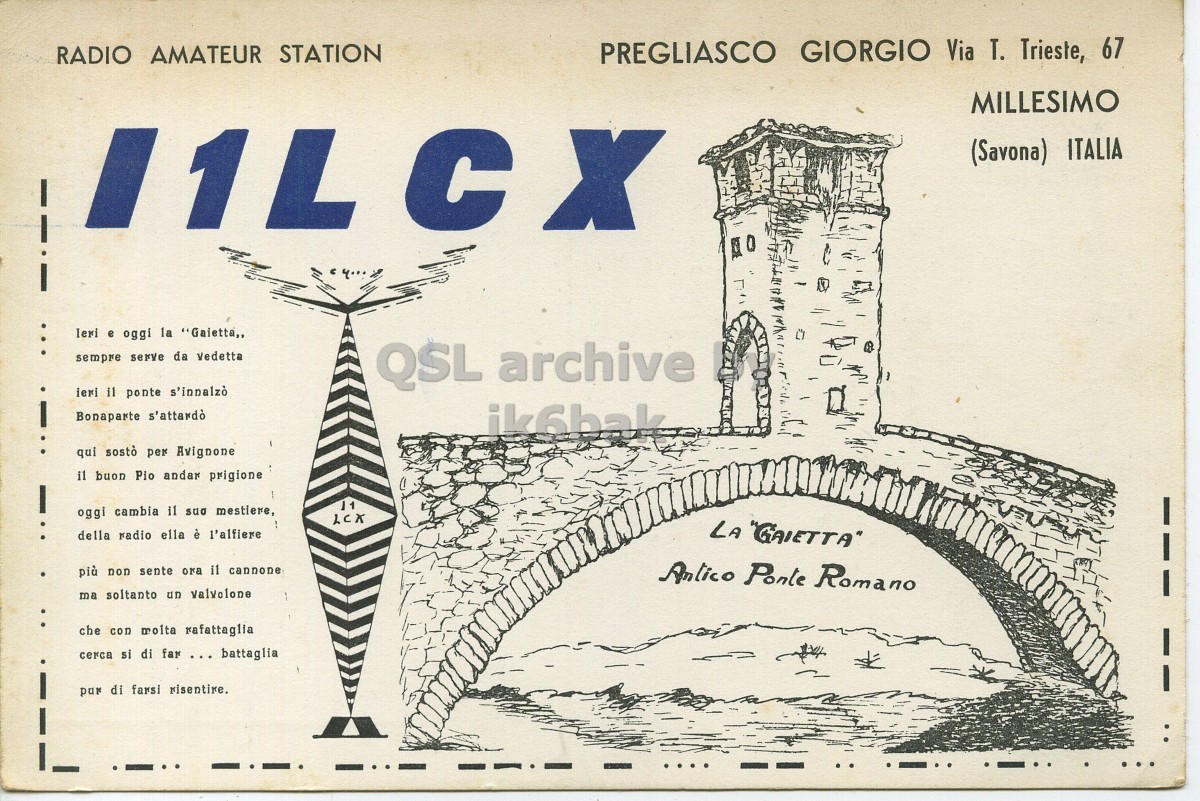 Front QSL card, of I1LCX to I1LCN, September 24, 1961, PH mode. The QSL image contains the following objects: Arch, Page, Advertisement, Publication. And contains this text: RADIO AMATEUR STATION PREGLIASCO GIORGIO Via T. Trieste, 67 MILLESIMO (Savona) ITALIA leri e oggi la "Gaietta,, sempre serve da vedetta QSL archive ieri il ponte s'innalzò Bonaparte s'attardò ik6bak qui sostò per Avignone il buon Pio andar prigione oggi cambia il sua mestiere, LCX della radio ella è l'alfiere LA "GAIETTA" più non sente ora il cannone Antico Ponte Romano ma soltanto un valvolone che con molta rafattaglia cerca si di far ... battaglia pur di farsi risentire. RADIO AMATEUR STATION PREGLIASCO GIORGIO Via T. Trieste, 67 MILLESIMO (Savona) ITALIA e oggi la "Gaietta,, sempre serve da vedetta QSL archive ieri il ponte s'innalzò Bonaparte s'attardò ik6bak qui sostò per Avignone il buon Pio andar prigione oggi cambia il mestiere, LCX della radio ella è l'alfiere LA "GAIETTA" più non sente ora il cannone Antico Ponte Romano ma soltanto un che con molta rafattaglia cerca si di far ... battaglia pur di farsi.