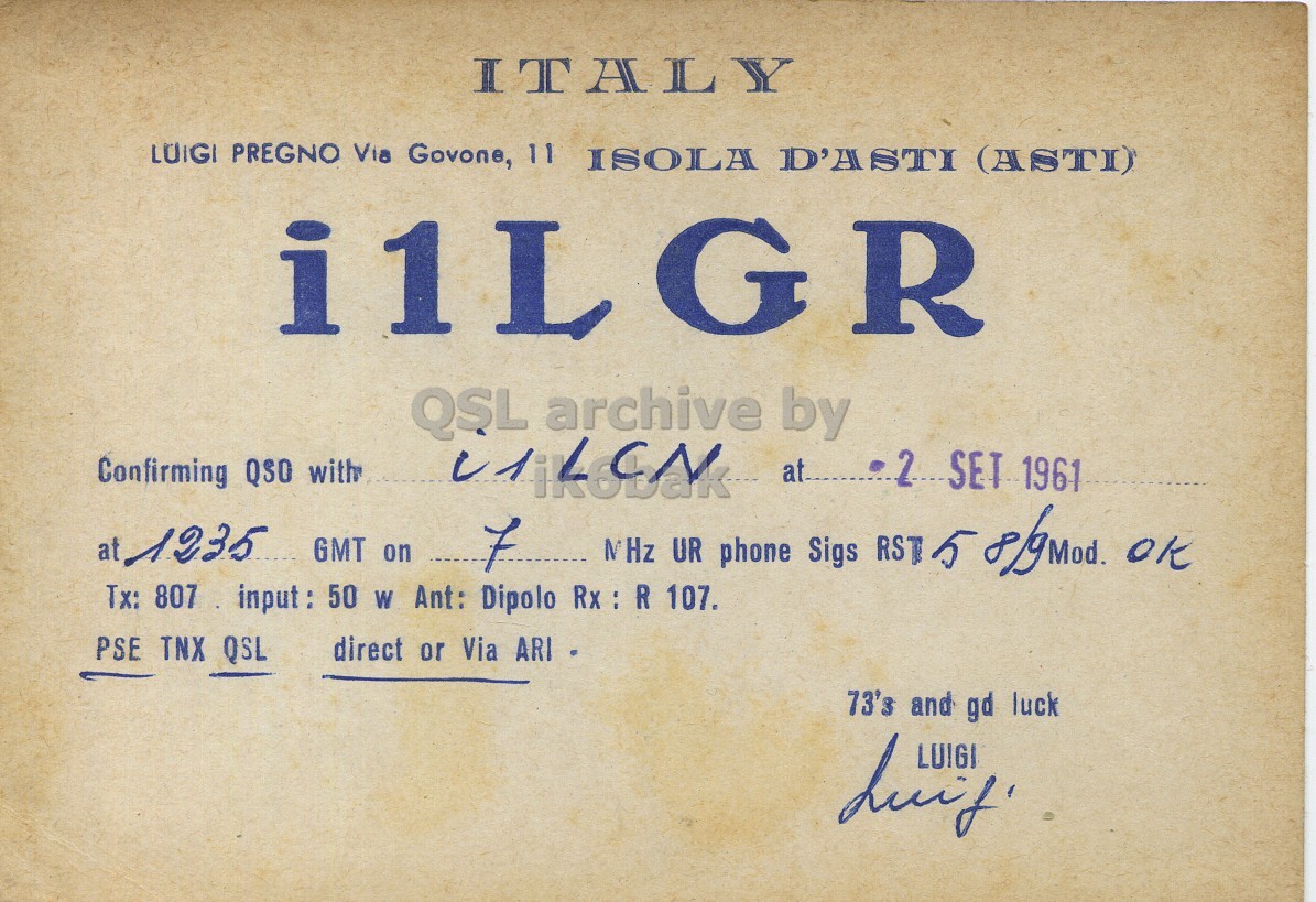 Front QSL card, of I1LGR to I1LCN, September 2, 1961, PH mode. The QSL image contains the following objects: Book, Publication. And contains this text: ITALY LUIGI PREGNO Via Govone, 11 ISOLA D'ASTI (ASTI) i1LGR QSL archive by Confirming QSO with 2 SET 1961 MHz UR phone Sigs RST 5 8/9 mod. OK at 1235 GMT on 7 Tx: 807 input: 50 W Ant: Dipolo Rx : R 107. PSE TNX QSL direct or Via ARI 73's and gd luck ITALY LUIGI PREGNO Via Govone, 11 ISOLA D'ASTI (ASTI) i1LGR QSL archive by Confirming QSO with SET 1961 MHz UR phone Sigs RST 5 OK at 1235 GMT on 7 Tx: 807 input: 50 W Ant: Dipolo Rx : R 107. PSE TNX QSL direct or Via ARI 73's and gd luck.