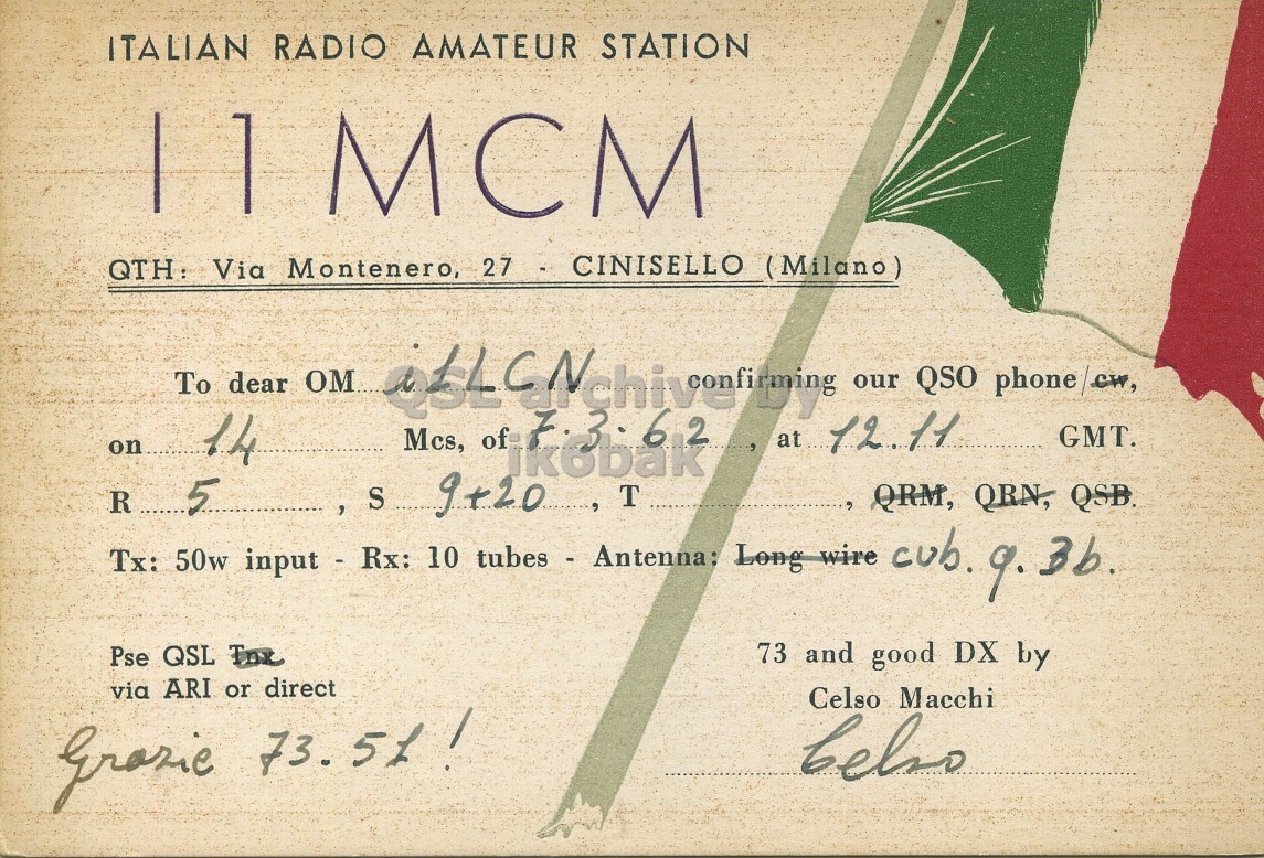 Front QSL card, of I1MCM to I1LCN, March 7, 1962, PH mode. And contains this text: ITALIAN RADIO AMATEUR STATION QTH: Via Montenero, 27 - CINISELLO (Milano) dear To Mcs, of 62 our QSO phone/ew, on 14 و. at 12.11 GMT. R 5 S 9+20 T , QRM, QRN, QSB. Tx: 50w input - Rx: 10 tubes - Antenna: Long wire cub. 9. 3b. Pse QSL The 73 and good DX by via ARI or direct Celso Macchi belso ITALIAN RADIO AMATEUR STATION QTH: Via Montenero, 27 - CINISELLO (Milano) dear To Mcs, of 62 our QSO phone/ew, on 14 at 12.11 GMT. R 5 S 9+20 T QRM, QRN, QSB. Tx: 50w input - Rx: 10 tubes - Antenna: Long wire cub. 9. 3b. Pse QSL 73 and good DX by via ARI or direct Celso Macchi belso 73..