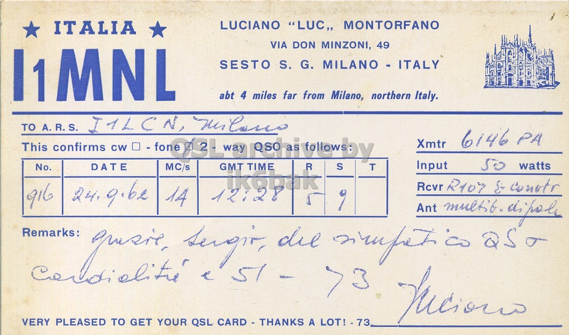 Front QSL card, of I1MNL to I1LCN, September 24, 1962, PH mode. And contains this text: ITALIA LUCIANO "LUC,, MONTORFANO VIA DON MINZONI, 49 I1MNL SESTO S. G. MILANO - ITALY abt 4 miles far from Milano, northern Italy. TO This A. confirms CW - way folby R S T 6146 PA Xmtr No. DATE MC/s GMT TIME so watts Input ik6bak 916 14 12:28 Remarks: e >3 VERY PLEASED TO GET YOUR QSL CARD - THANKS A LOT! - 73 ITALIA LUCIANO "LUC,, MONTORFANO VIA DON MINZONI, 49 I1MNL SESTO S. G. MILANO - ITALY abt 4 miles far from Milano, northern Italy. TO This confirms CW way R S T I1LCN, 6146 PA Xmtr No. DATE MC/s GMT TIME watts Input ik6bak Rcvr R107 916 14 12:28 Ant Remarks: e >3 VERY PLEASED TO GET YOUR QSL CARD - THANKS A.