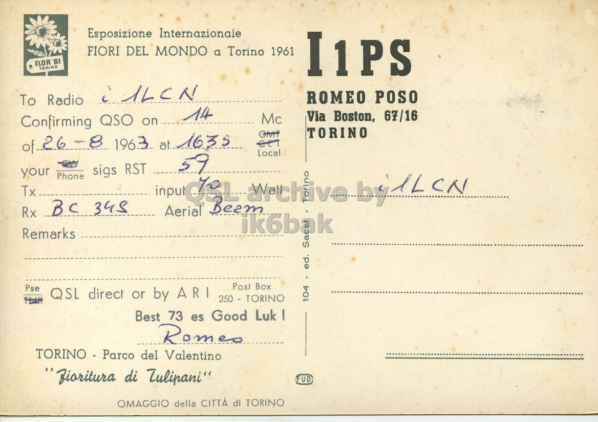 Right QSL card, of I1PS to I1LCN, August 26, 1963, PH mode. The QSL image contains the following objects: Envelope, Mail, Postcard. And contains this text: Esposizione Internazionale FIORI DEL MONDO a Torino 1961 FLOR 'Gf TORINO I1PS ROMEO POSO Via Boston, 67/16 Mc Confirming QSO on 14 TORINO GMT Local 59 your Phone sigs RST Tx input no Rx BC 345 Aerial Remarks Post Box Pse QSL direct or by ARI 250 - TORINO 104 - ed. Best 73 es Good Luk ! Romeo TORINO - Parco del Valentino "fioritura di Tulipani" FUD OMAGGIO della CITTÀ di TORINO Esposizione Internazionale FIORI DEL MONDO a Torino 1961 FLOR TORINO I1PS To Radio ROMEO POSO Via Boston, 67/16 Mc Confirming QSO on 14 TORINO GMT 1963 1635 Local 59 your Phone sigs RST Tx input no by Rx 345 Aerial Remarks Post Box Pse QSL direct or by ARI 250 - TORINO 104 - ed. Best 73 es Good Luk ! Romeo TORINO - Parco del Valentino di Tulipani" FUD OMAGGIO della CITTÀ di TORINO.