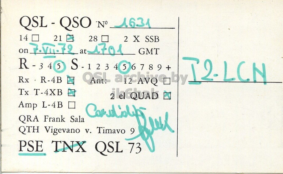 Right QSL card, of I1SLA to I2LCN, July 7, 1972, SSB mode. And contains this text: QSL - QSO 'N° 1631 21 28 2 X SSB on 7.VII.72 at 1701 GMT 5 S-123 4 5 6789 + I2-LCN Rx - R-4B Tx T-4XB Amp L-4B . QRA Frank Sala QTH Vigevano v. Timavo 9 PSE TNX QSL 73 QSL - QSO 'N° 1631 14 21 28 2 X SSB on 7.VII.72 at 1701 GMT 5 4 5 6789 + 4 I2-LCN Rx - R-4B QSL by Tx T-4XB Amp L-4B . QRA Frank Sala QTH Vigevano v. Timavo 9 PSE TNX QSL 73.