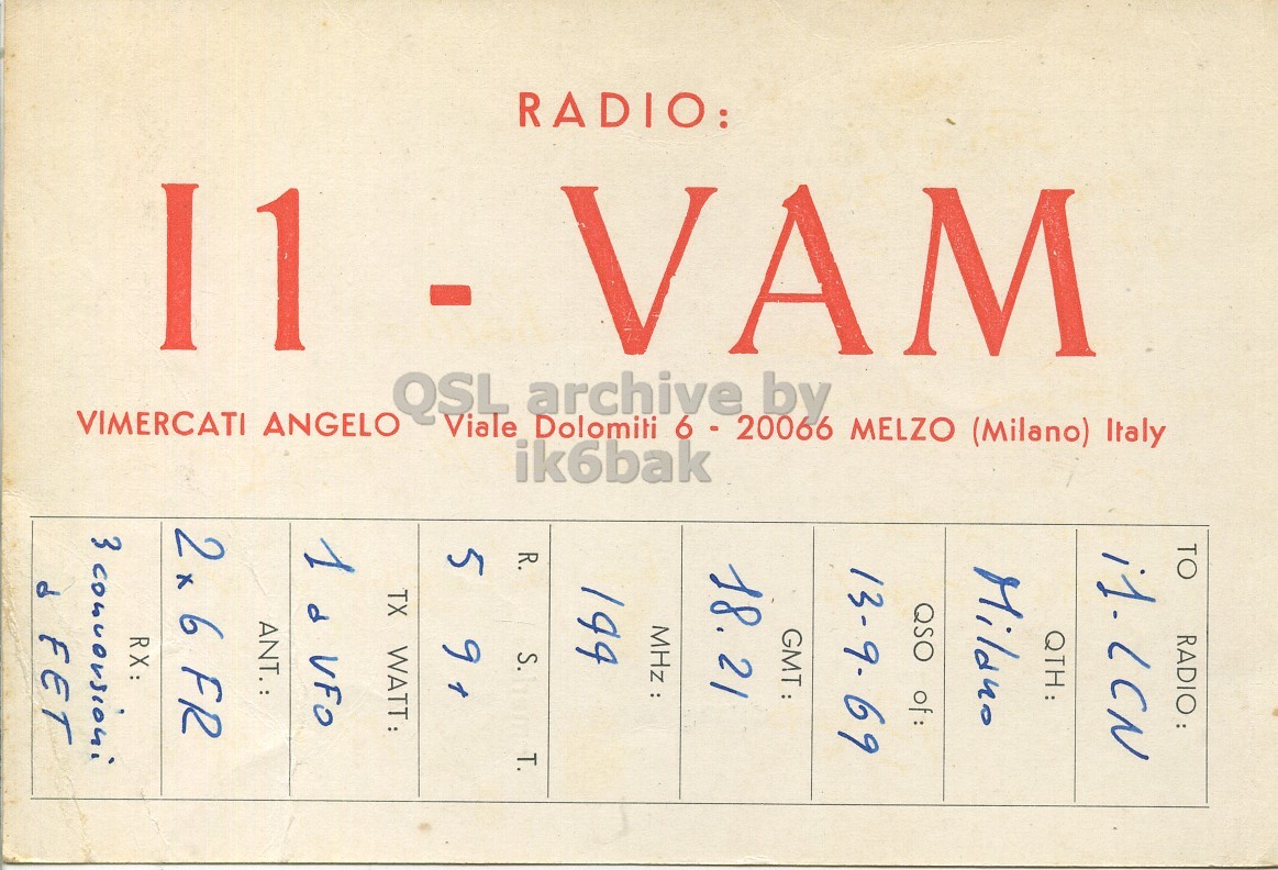 Front QSL card, of I1VAM to I1LCN, September 13, 1969, PH mode. And contains this text: TO RADIO: QTH: QSO of: 13-9-69 18.21 MHz : 194 VAM R. RADIO: S. T. ik6bak 5 Viale Dolomiti 6 - 20066 MELZO (Milano) Italy - QSL archive by TX WATT: 1 d VFO 2 x 6 FR 11 RX: VIMERCATI ANGELO TO RADIO: QTH: QSO 13-9-69 18.21 MHz : 194 VAM R. RADIO: S. T. ik6bak 5 Viale Dolomiti 6 - 20066 MELZO (Milano) Italy 9 - QSL archive by TX WATT: 1 d VFO 6 FR 11 RX: 3 VIMERCATI ANGELO a.