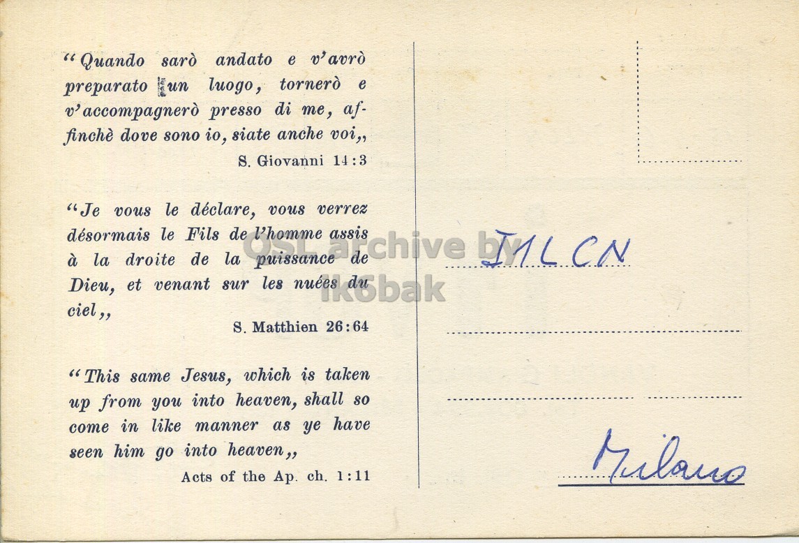 Right QSL card, of I1VGP to I1LCN, April 15, 1962, PH mode. The QSL image contains the following objects: Envelope, Mail, Book, Publication, Postcard. And contains this text: "Quando sarò andato e v'avrò preparato un luogo, tornerò e v' accompagnerò presso di me, af- finchè dove sono io, siate anche voi,, S. Giovanni 14:3 "Je vous le déclare, vous verrez de l'homme assis désormais le Fils Dieu, et venant sur puissance les milk5bak arichive à la droite de la ciel,, S. Matthien 26:64 "This same Jesus, which is taken up from you into heaven, shall so come in like manner as ye have seen him go into heaven,, Milano Acts of the Ap. ch. 1:11 "Quando sarò andato e v'avrò preparato un luogo, tornerò e v' accompagnerò presso di me, af- finchè dove sono io, siate anche voi,, S. Giovanni 14:3 "Je vous le déclare, vous verrez de l'homme assis désormais le Fils Dieu, et venant sur puissance les à la droite de la ciel,, S. Matthien 26:64 "This same Jesus, which is taken up from you into heaven, shall so come in like manner as ye have seen him go into heaven,, Milano Acts of the Ap. ch. 1:11.