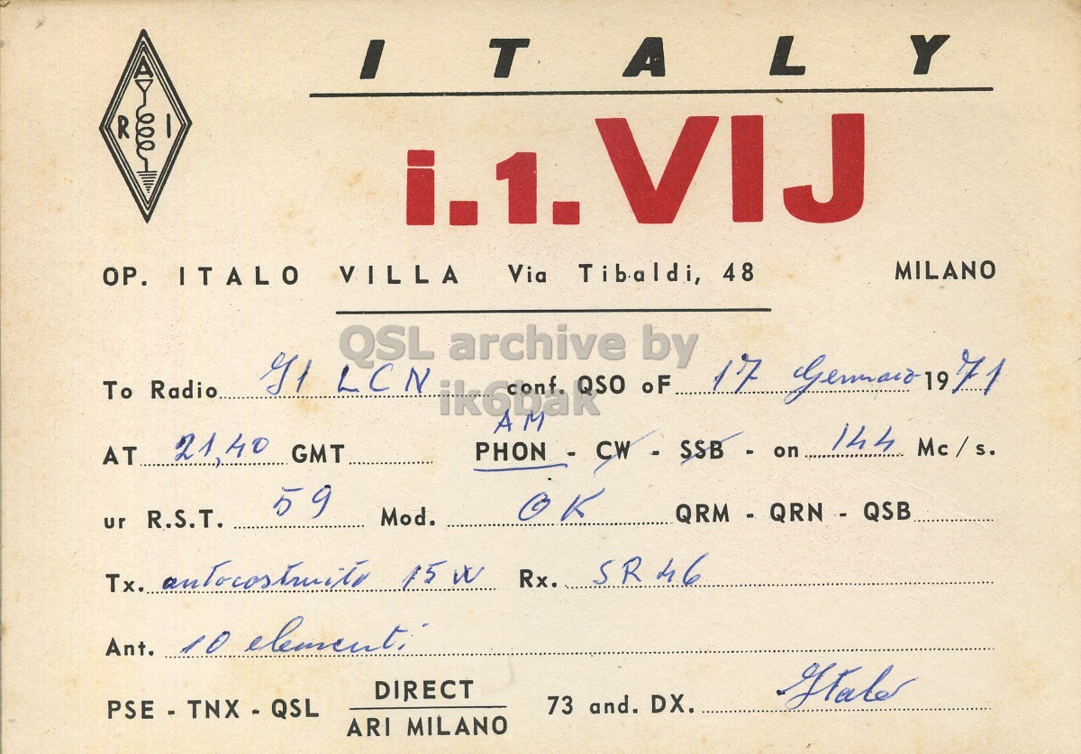 Front QSL card, of I1VIJ to I1LCN, January 17, 1971, PH mode. And contains this text: I Y R i.1. VIJ MILANO OP. ITALO VILLA Via Tibaldi, 48 QSL archive by To Radio 17 Germaid 19 71 oF AM 144 Mc / s. 21.40 GMT AT 59 K Mod. QRM - QRN - QSB ur R.S.T. Ant. 10 element: DIRECT 73 and. DX. PSE - TNX - QSL ARI MILANO Y R i.1. VIJ MILANO OP. ITALO VILLA Via Tibaldi, 48 QSL archive by LCN To Radio 17 19 71 oF AM 144 21.40 GMT AT 59 K Mod. QRM - QRN - QSB ur R.S.T. Tx. Rx. SR46 Ant. 10 DIRECT 73 and. DX. PSE - TNX - QSL ARI MILANO.