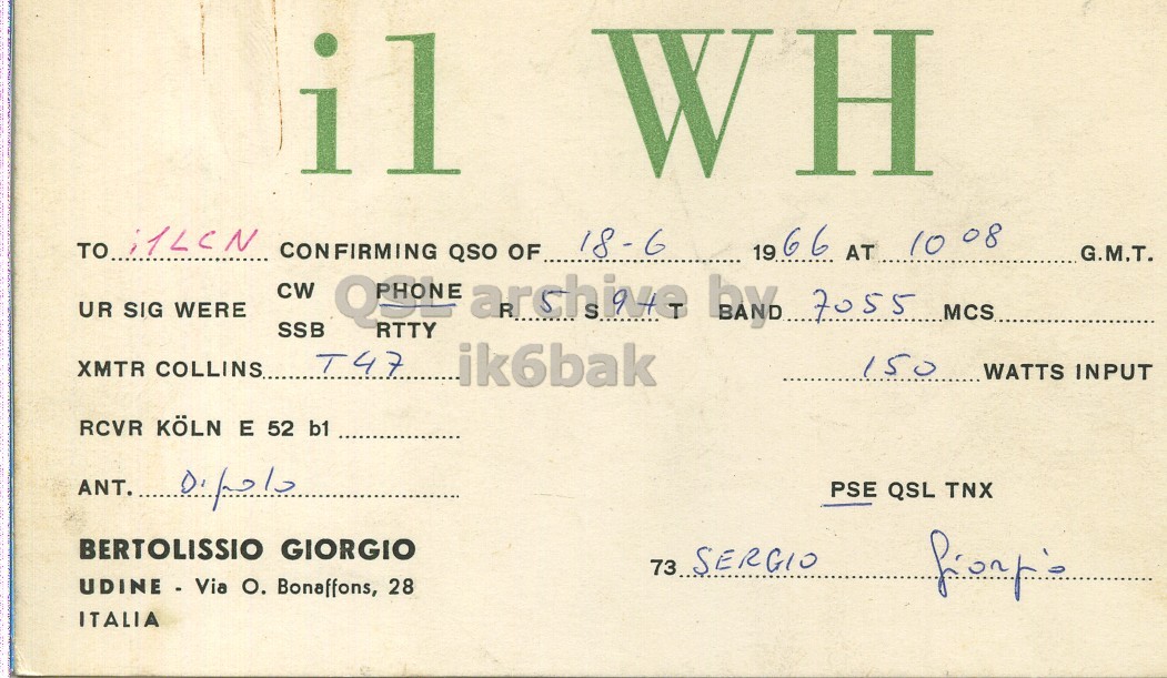 Front QSL card, of I1WH to I1LCN, June 18, 1966, PH mode. The QSL image contains the following objects: Document. And contains this text: il WH 18-6 CONFIRMING QSO OF 19 66 AT 10 08 G.M.T. CW UR SIG WERE SSB QPHONE RTTY S by 7055 MCS archive XMTR COLLINS.. T47 ik6bak 150 WATTS INPUT RCVR KOLN E 52 b1 ANT. PSE QSL TNX BERTOLISSIO GIORGIO 73 SERGIO UDINE - Via O. Bonaffons, 28 ITALIA il WH TO 18-6 CONFIRMING QSO OF 19 66 AT 10 08 G.M.T. CW UR SIG WERE SSB RTTY S by 7055 MCS archive XMTR COLLINS.. T47 ik6bak 150 WATTS INPUT RCVR KOLN E 52 b1 ANT. PSE QSL TNX BERTOLISSIO GIORGIO 73 SERGIO UDINE - Via Bonaffons, 28 ITALIA.