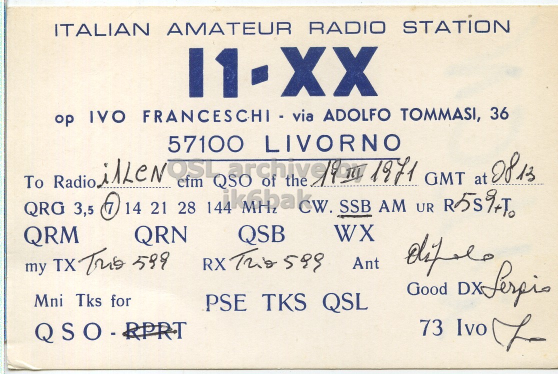 Front QSL card, of I1XX to I1LCN, March 19, 1971, SSB mode. And contains this text: ITALIAN AMATEUR RADIO STATION op IVO FRANCESCHI - via ADOLFO TOMMASI, 36 57100 LIVORNO To Radio ilLeNOSL efm QSO archive of the 1971 GMT at 2813 QRG 3,5 14 21 28 144 SSB AM UR R5S%+To WX QSB QRM QRN my TX This 599 Ant Good DX Serpio Mni Tks for PSE TKS QSL 73 Ivo 7 ITALIAN AMATEUR RADIO STATION op IVO FRANCESCHI - via ADOLFO TOMMASI, 36 57100 LIVORNO To Radio QSO of the 1971 GMT at QRG 3,5 14 21 28 144 SSB AM UR WX QSB QRM QRN RX my TX This 599 Ant Good DX Mni Tks for PSE TKS QSL 73 Ivo.