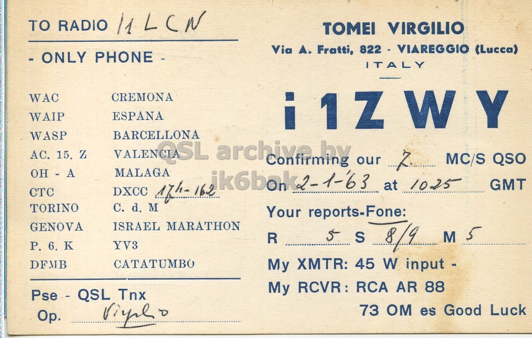 Front QSL card, of I1ZWY to I1LCN, January 2, 1963, PH mode. The QSL image contains the following objects: Book. And contains this text: TOMEI VIRGILIO Via A. Fratti, 822 - VIAREGGIO (Lucca) - ONLY PHONE - ITALY CREMONA WAC ESPANA WAIP WASP AC. 15, Z VALENCI SL BARCELLONA MALAGA archive Confirming by our 7. MC/S QSO OH - A at 1025 GMT CTC C. d. M TORINO Your reports-Fone: ISRAEL MARATHON GENOVA YV3 5 S 8/9 M 5 R Р. 6. K CATATUMBO DFMB My XMTR: 45 W input - My RCVR: RCA AR 88 Pse - QSL Tnx 73 OM es Good Luck TO RADIO TOMEI VIRGILIO Via Fratti, 822 - VIAREGGIO (Lucca) - ONLY PHONE - ITALY CREMONA WAC ESPANA WAIP WASP 15, Z BARCELLONA MALAGA archive Confirming by our MC/S QSO OH - A at 1025 GMT CTC DXCC 162 C. d. M TORINO Your reports-Fone: ISRAEL MARATHON GENOVA YV3 5 S 8/9 M 5 R 6. K CATATUMBO DFMB My XMTR: 45 W input - My AR 88 Pse - QSL Tnx 73 OM es Good Luck.