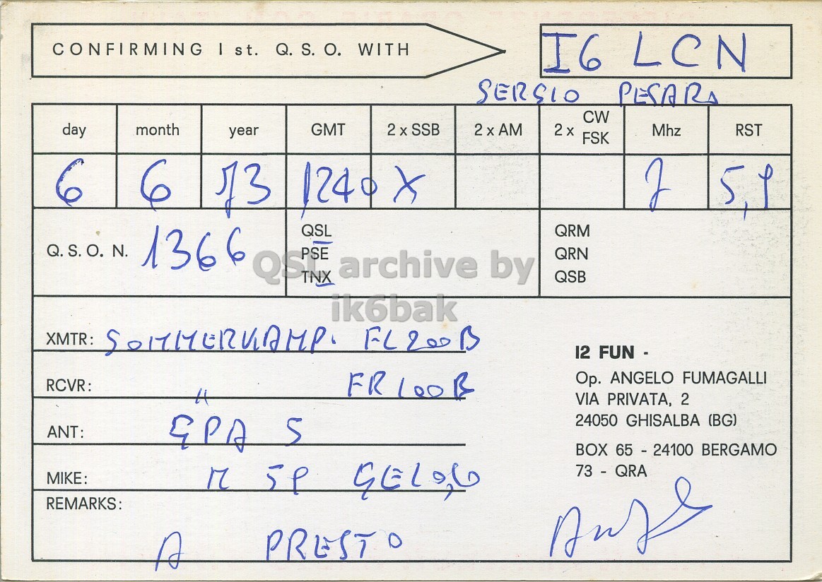 Right QSL card, of I2FUN to I6LCN, June 6, 1973, SSB mode. And contains this text: CONFIRMING I st. Q. S. О. WITH I6 LCN CW day month GMT 2 X SSB 2 x FSK Mhz RST year 6 Q.S.O. N. 1366 QST QSL archive by QRM QRN QSB ik6bak XMTR: 12 FUN - RCVR: FR 100B Op. ANGELO FUMAGALLI VIA PRIVATA, 2 24050 GHISALBA (BG) ANT: BOX 65 - 24100 BERGAMO MIKE: 73 - QRA REMARKS: PRESTO A CONFIRMING I st. Q. S. WITH I6 LCN SERSIO CW day month GMT 2 X SSB FSK Mhz RST year 6 6 124 Q.S.O. N. 1366 QSL archive by QRM QRN QSB ik6bak XMTR: 12 FUN - RCVR: FR ANGELO FUMAGALLI VIA PRIVATA, 2 24050 GHISALBA (BG) ANT: BOX 65 - 24100 BERGAMO MIKE: M 73 - QRA REMARKS: PRESTO A.