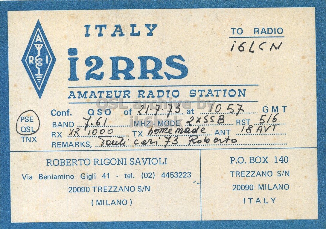 Front QSL card, of I2RRS to I6LCN, July 21, 1973, SSB mode. And contains this text: ITALY TO RADIO R I i2RRS AMATEUR STATION QSO OSL of RADIO at by057 RST GMT Conf. PSE 7.61 516 BAND QSL home made ANT RX XR 1000 TNX REMARKS, Touli TX cer 73 Ro to ato P.O. BOX 140 ROBERTO RIGONI SAVIOLI TREZZANO S/N Via Beniamino Gigli 41 - tel. (02) 4453223 20090 MILANO 20090 TREZZANO S/N ITALY (MILANO) ITALY TO RADIO R I i2RRS AMATEUR STATION QSO OSL of RADIO at RST GMT Conf. PSE 7.61 516 BAND QSL home made ANT RX XR 1000 TNX REMARKS, TX 73 Ro P.O. BOX 140 ROBERTO RIGONI SAVIOLI TREZZANO S/N Via Beniamino Gigli 41 - tel. (02) 4453223 20090 MILANO 20090 TREZZANO S/N ITALY (MILANO).
