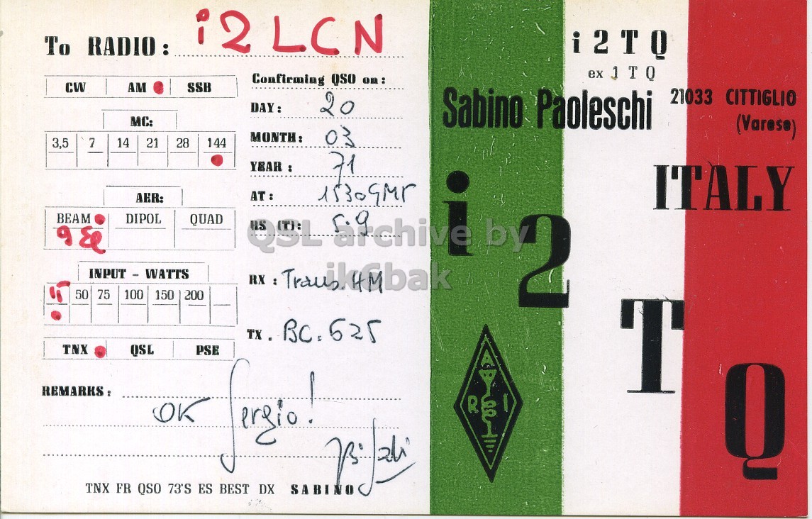 Front QSL card, of I2TQ to I2LCN, March 20, 1971, AM mode. And contains this text: i2 LCN To RADIO: i2TQ ex JTQ Confirming QSO on: CW AM SSB DAY: 20 Sabino Paoleschi 21033 CITTIGLIO MC: (Varese) 3,5 7 14 21 28 144 MONTH: 03 YEAR : AER: ITALY BEAM DIPOL QUAD & QSL 50 75 100 150 200 by 2 TNX QSL PSE T REMARKS: R OK ergio Q TNX FR QSO 73'S ES BEST DX SABINO i2 LCN To i2TQ ex Confirming QSO on: CW AM SSB DAY: 20 Sabino Paoleschi 21033 CITTIGLIO MC: (Varese) 3,5 7 14 21 28 144 MONTH: 03 YEAR : AER: ITALY BEAM DIPOL QUAD & QSL 50 75 100 150 200 RX : by 2 TNX QSL PSE T REMARKS: R OK ergio Q TNX FR QSO 73'S ES BEST DX SABINO.