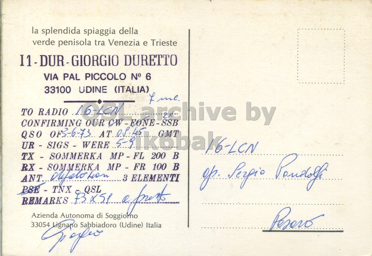 Right QSL card, of I3DUR to I6LCN, June 3, 1973, SSB mode. The QSL image contains the following objects: Envelope, Mail, Postcard. And contains this text: la splendida spiaggia della verde penisola tra Venezia e Trieste VIA PAL PICCOLO N° 6 33100 UDINE (ITALIA) 7 me TO RADIO 16-LCN archive by CONFIRMING OUR CW-FONE-SSB GMT TX - SOMMERKA MP - FL 200 В op. Perpio 33054 Sabbiadoro (Udine) Italia la splendida spiaggia della verde penisola tra Venezia e Trieste DURETTO VIA PAL PICCOLO N° 6 33100 UDINE (ITALIA) me TO RADIO archive by CONFIRMING OUR QSO GMT UR - SIGS - WERE TX - SOMMERKA MP - FL 200 В MP - FR 100 ANT... ELEMENTI Perpio REMARKS Autonoma QSL 33054 Azienda di Soggiorno Sabbiadoro (Udine) Italia.