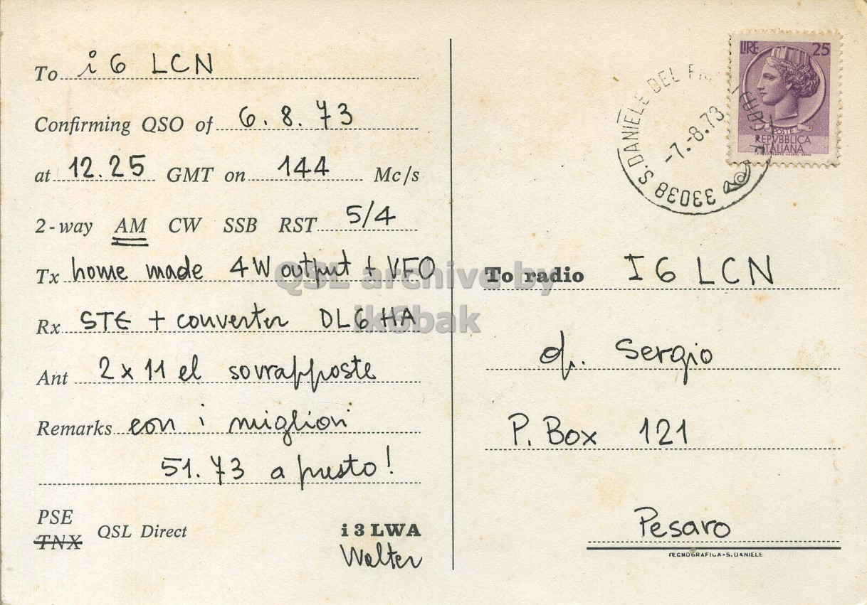 Right QSL card, of I3LWA to I6LCN, August 6, 1973, AM mode. The QSL image contains the following objects: Envelope, Mail, Person, Postcard, Face. And contains this text: LIRE 25 Confirming QSO of 6. 8. 73 at 12.25 GMT on.. 144 S.DANIELE 33038 -7.-8.73 DEL Fin REPVBBLICA Mc/s 5/4 2-way AM CW SSB RST. I6 LCN Rx. STE + converter DL6HAbak of Sergio Ant 2x 11 el souraphoste P. Box 121 51. 73 a musto! PSE i 3 LWA Pesaro QSL Direct TNX Walter LIRE 25 To LCN Confirming QSO of 6. 8. 73 at 12.25 GMT on.. 144 S.DANIELE 33038 -7.-8.73 DEL REPVBBLICA Mc/s 5/4 AM CW SSB RST. Tx made 4W I6 LCN Rx. STE + converter of Sergio Ant 11 el souraphoste P. Box 121 51. 73 a PSE i 3 LWA Pesaro QSL Direct TNX Walter.