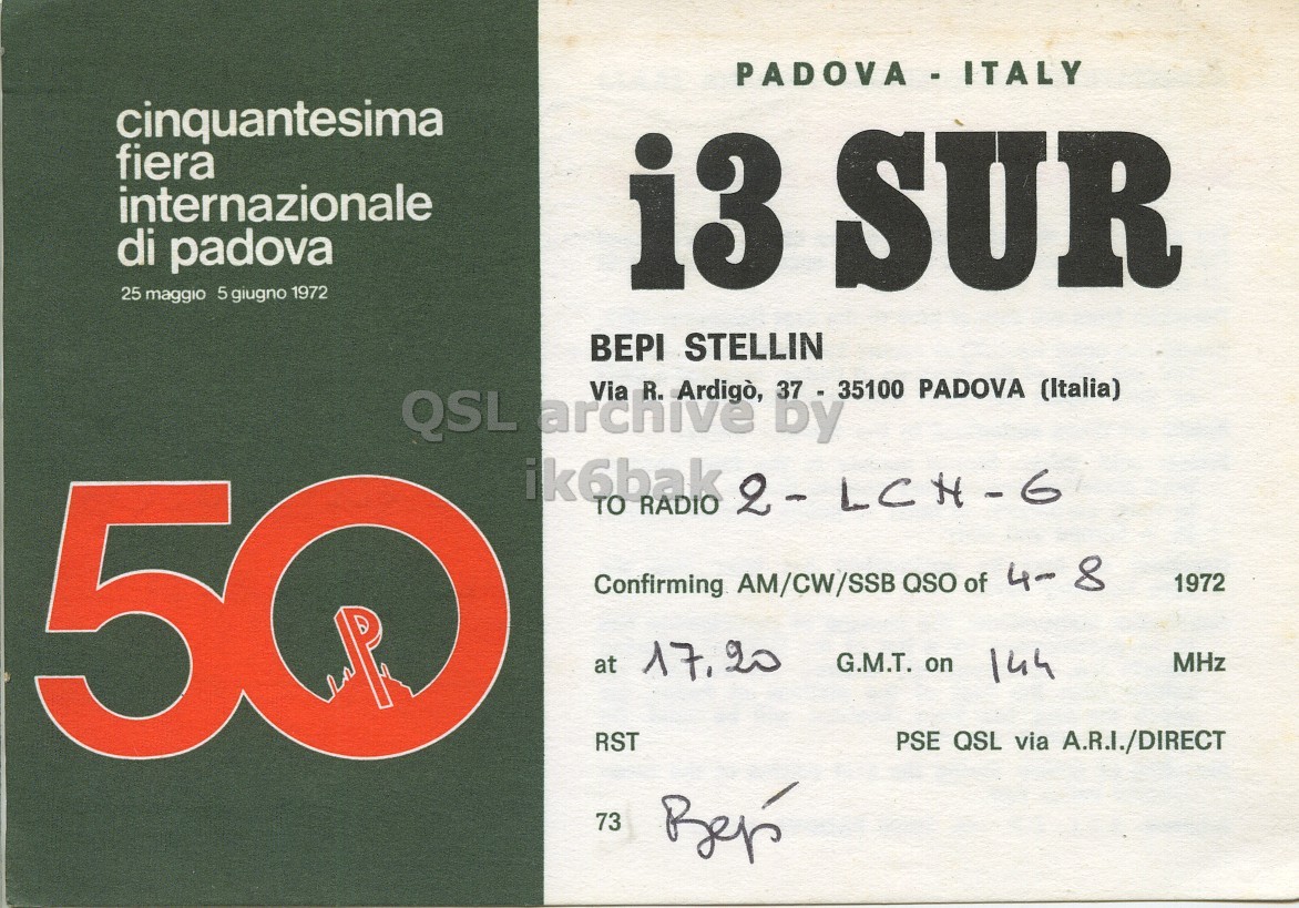 Front QSL card, of I3SUR to I2LCN/6, August 4, 1972, PH mode. And contains this text: PADOVA-ITALY cinquantesima fiera internazionale di padova i3 SUR 25 maggio 5 giugno 1972 BEPI STELLIN Via 37 - 35100 PADOVA (Italia) QSL archive R. Ardigò, by 50 ik6bak RADIO 2-LCH-6 TO Confirming AM/CW/SSB QSO of 4- 8 1972 at 17.20 G.M.T. on 144 MHz RST PSE QSL via A.R.I./DIRECT PADOVA-ITALY cinquantesima fiera internazionale di padova i3 SUR 25 maggio 5 giugno 1972 BEPI STELLIN Via 37 - 35100 PADOVA (Italia) QSL archive R. Ardigò, by 50 ik6bak RADIO TO Confirming AM/CW/SSB QSO of 4- 8 1972 at G.M.T. on 144 MHz RST PSE QSL via A.R.I./DIRECT 73.