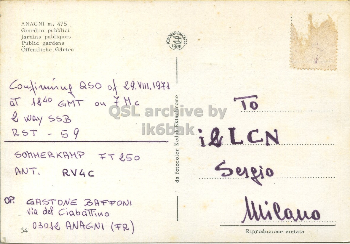 Right QSL card, of I4GAS/0 to I2LCN, August 29, 1971, SSB mode. The QSL image contains the following objects: Envelope, Mail, Postcard. And contains this text: ANAGNI m. 475 Giardini pubblici Jardins publiques Public gardens TERNI Öffentliche Garten aT 1240 GMT on 7Mc To QSL archive by ome Q way SSB ik6bak kta RST - 59 ANT. RV4C da fotocolor Koda OP. GASTONE BAFFONI Milano 54 03012 ANAGNI (FR) Riproduzione vietata ANAGNI 475 Giardini pubblici Jardins publiques Public gardens TERNI Öffentliche of aT 1240 GMT on To QSL archive by ome way SSB ik6bak kta RST - 59 SOMMERKAMP ANT. RV4C da fotocolor Koda OP. GASTONE BAFFONI dep Milano 54 ANAGNI (FR) Riproduzione vietata.