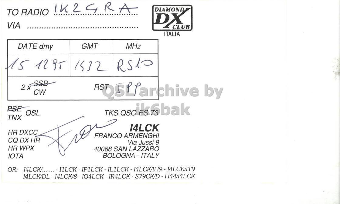 Right QSL card, of I4LCK to IK2GRA, December 15, 1995, CW mode. The QSL image contains the following objects: Document. And contains this text: TO RADIO IK2GRA DIAMOND DX VIA CLUB ITALIA DATE dmy GMT MHz 15 12 it 1432 2 x CW RSE QSL TNX HR DXCC FRANCO ARMENGHI CQ DX HR Via Jussi 9 HR WPX 40068 SAN LAZZARO IOTA TO RADIO IK2GRA DIAMOND DX VIA CLUB ITALIA DATE dmy GMT MHz 15 12 1432 2 CW by RSE QSL TKS TNX HR DXCC FRANCO ARMENGHI CQ DX HR Via Jussi 9 HR WPX 40068 SAN LAZZARO IOTA OR: I4LCK/........